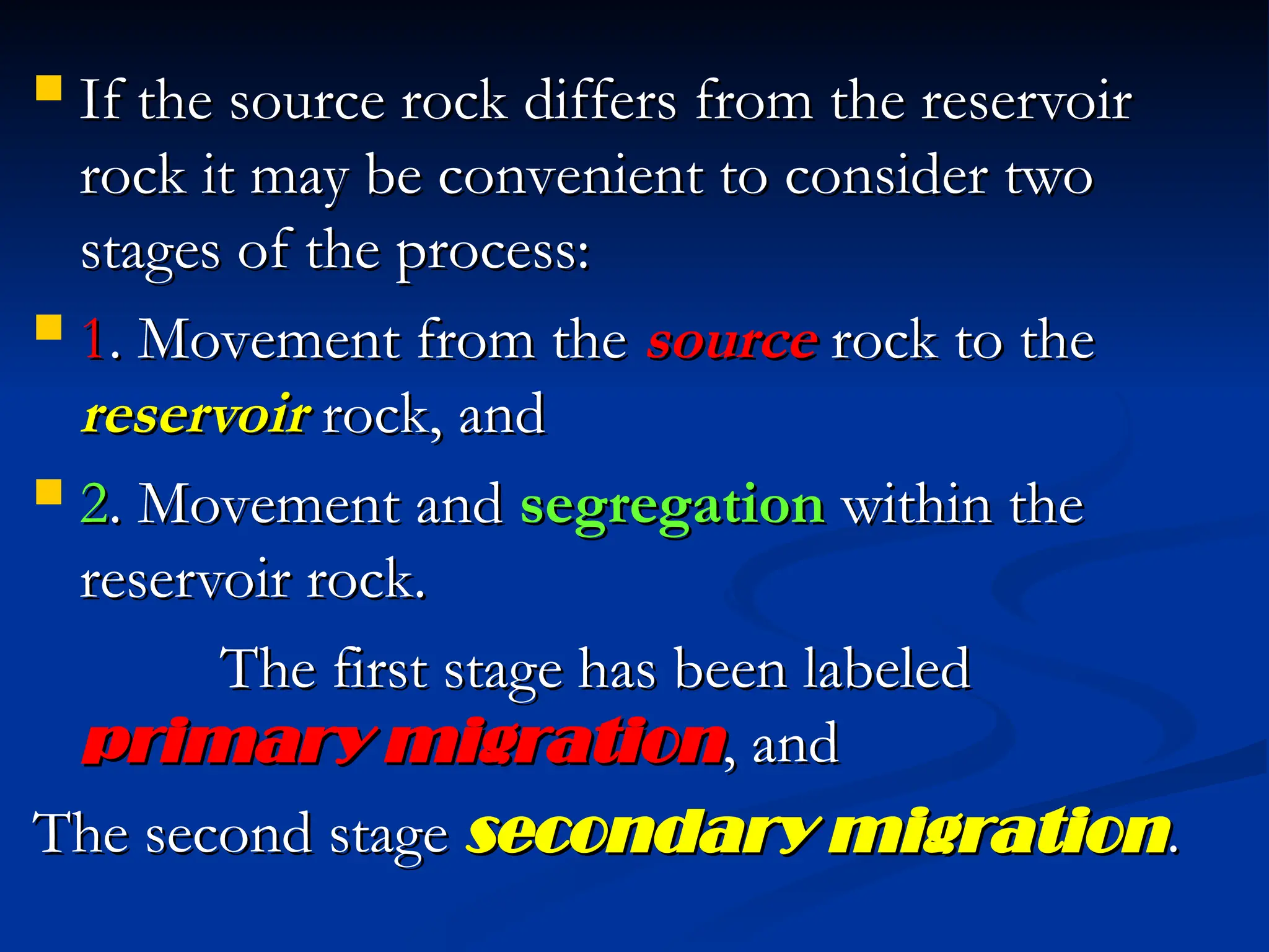  If the source rock differs from the reservoir
If the source rock differs from the reservoir
rock it may be convenient to consider two
rock it may be convenient to consider two
stages of the process:
stages of the process:
 1
1. Movement from the
. Movement from the source
source rock to the
rock to the
reservoir
reservoir rock, and
rock, and
 2
2. Movement and
. Movement and segregation
segregation within the
within the
reservoir rock.
reservoir rock.
The first stage has been labeled
The first stage has been labeled
primary migration
primary migration, and
, and
The second stage
The second stage secondary migration
secondary migration.
.
 