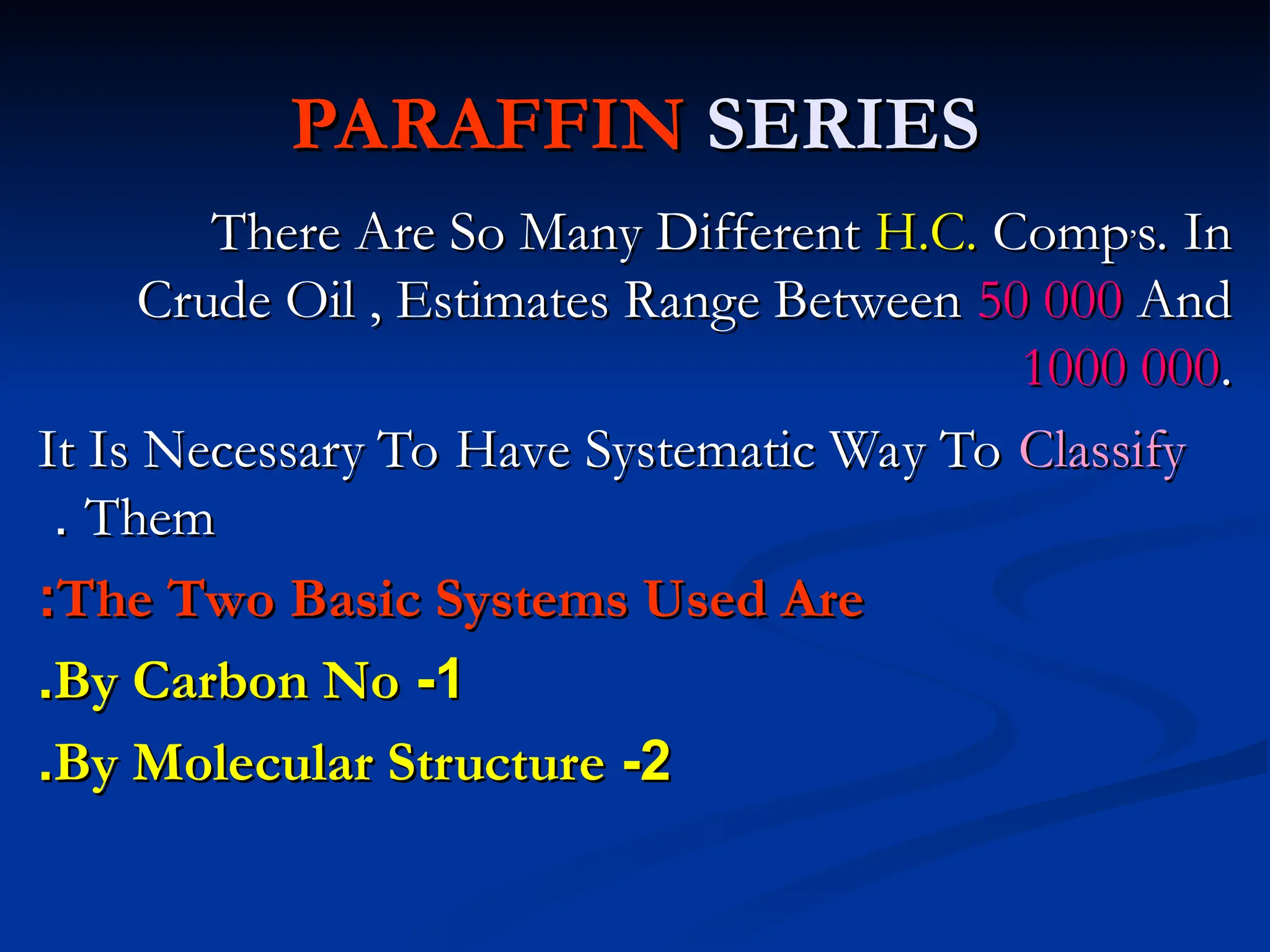 PARAFFIN
PARAFFIN SERIES
SERIES
There Are So Many Different
There Are So Many Different H.C.
H.C. Comp
Comp,
,
s. In
s. In
Crude Oil , Estimates Range Between
Crude Oil , Estimates Range Between 50 000
50 000 And
And
1000 000
1000 000.
.
It Is Necessary To Have Systematic Way To
It Is Necessary To Have Systematic Way To Classify
Classify
Them
Them
.
.
The Two Basic Systems Used Are
The Two Basic Systems Used Are
:
:
1
1
-
-
By Carbon No
By Carbon No
.
.
2
2
-
-
By Molecular Structure
By Molecular Structure
.
.
 
