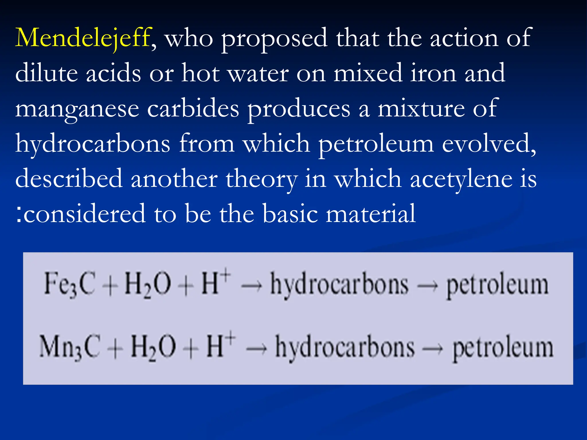 Mendelejeff, who proposed that the action of
dilute acids or hot water on mixed iron and
manganese carbides produces a mixture of
hydrocarbons from which petroleum evolved,
described another theory in which acetylene is
considered to be the basic material
:
 