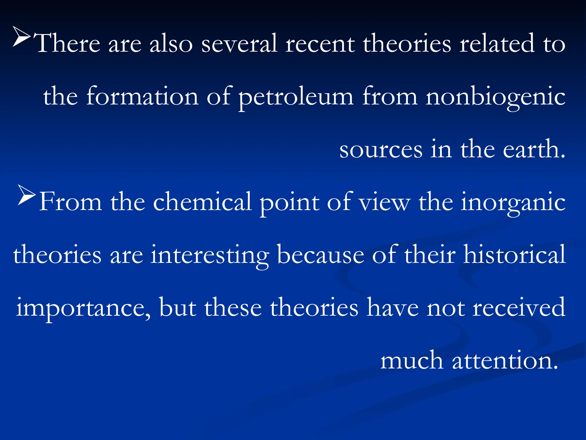 There are also several recent theories related to
the formation of petroleum from nonbiogenic
sources in the earth.
From the chemical point of view the inorganic
theories are interesting because of their historical
importance, but these theories have not received
much attention.
 