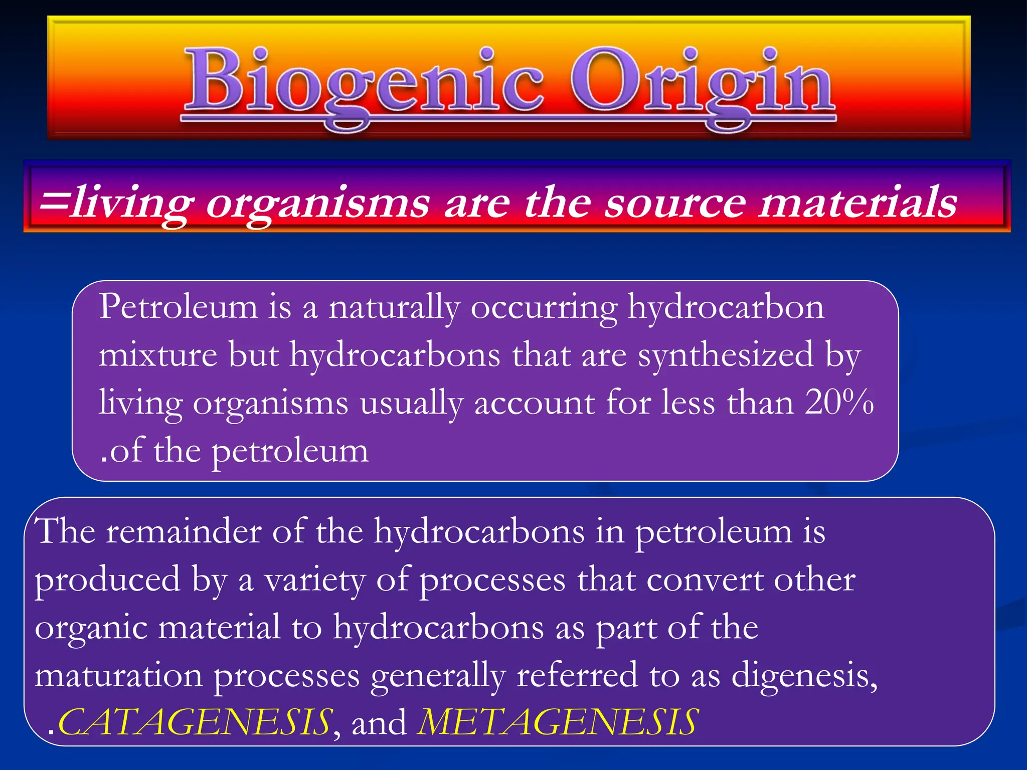 =living organisms are the source materials
Petroleum is a naturally occurring hydrocarbon
mixture but hydrocarbons that are synthesized by
living organisms usually account for less than 20%
of the petroleum
.
The remainder of the hydrocarbons in petroleum is
produced by a variety of processes that convert other
organic material to hydrocarbons as part of the
maturation processes generally referred to as digenesis,
CATAGENESIS, and METAGENESIS
.
 