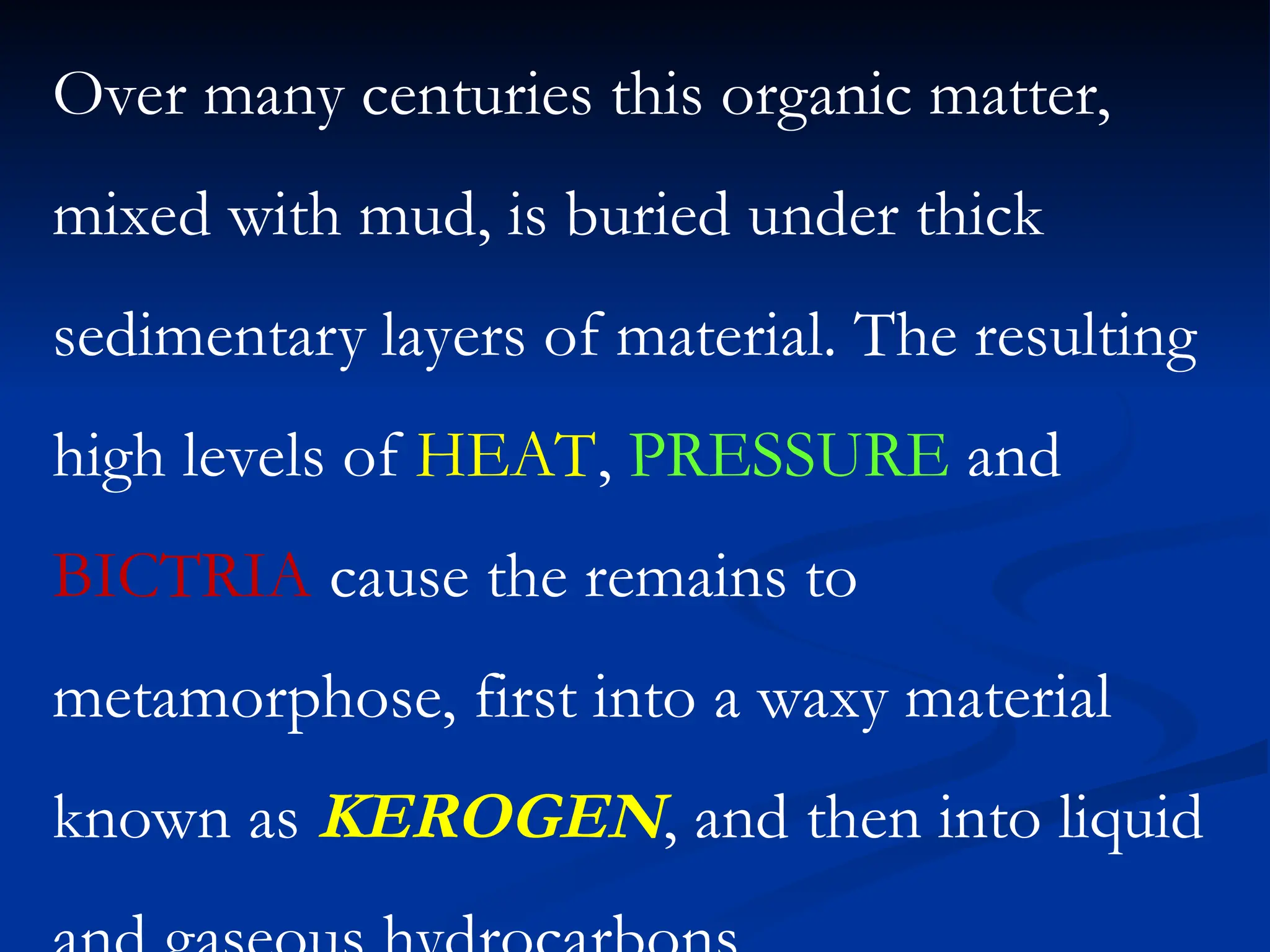 Over many centuries this organic matter,
mixed with mud, is buried under thick
sedimentary layers of material. The resulting
high levels of HEAT, PRESSURE and
BICTRIA cause the remains to
metamorphose, first into a waxy material
known as KEROGEN, and then into liquid
 