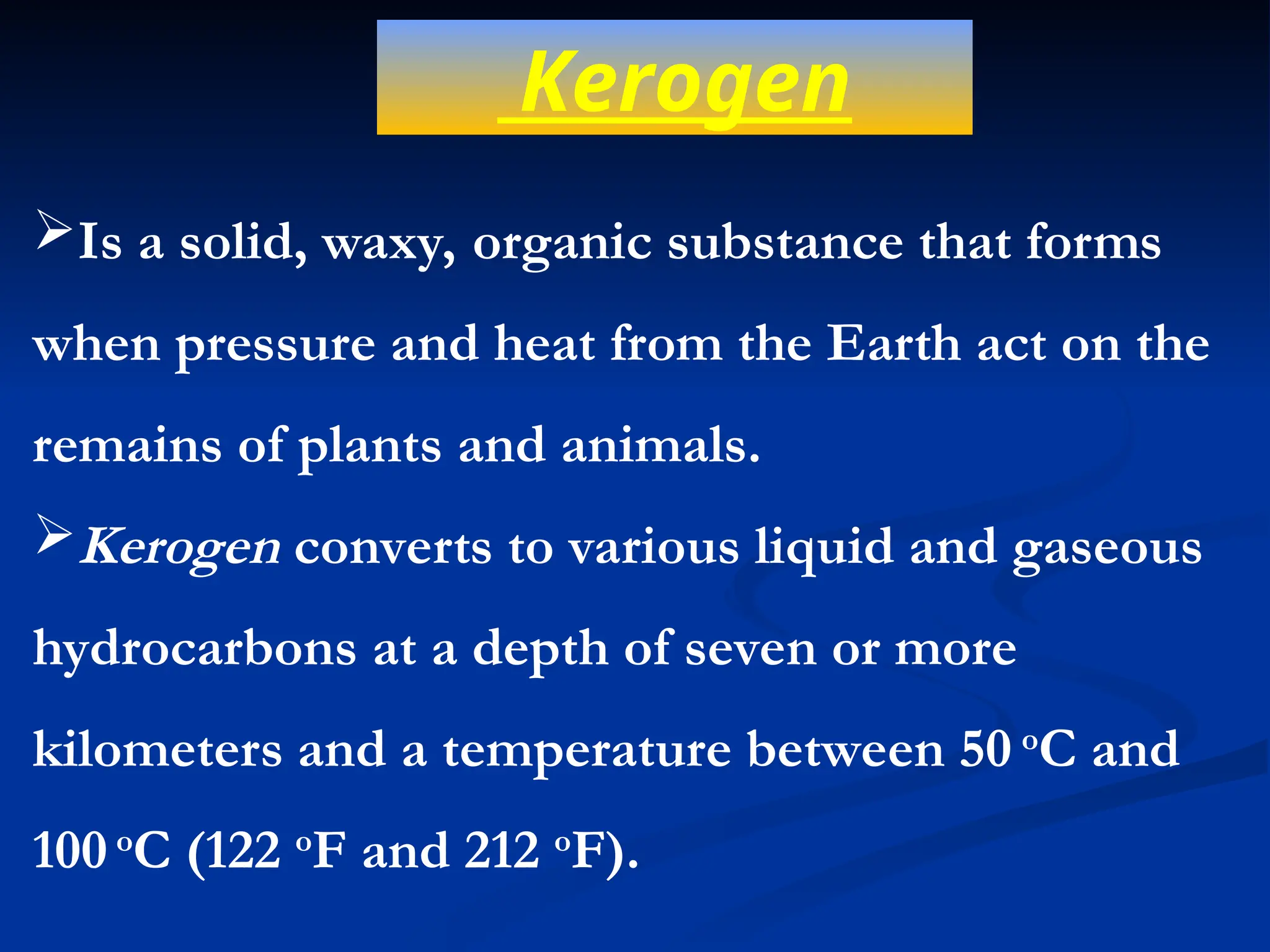 Kerogen
Is a solid, waxy, organic substance that forms
when pressure and heat from the Earth act on the
remains of plants and animals.
Kerogen converts to various liquid and gaseous
hydrocarbons at a depth of seven or more
kilometers and a temperature between 50 o
C and
100 o
C (122 o
F and 212 o
F).
 