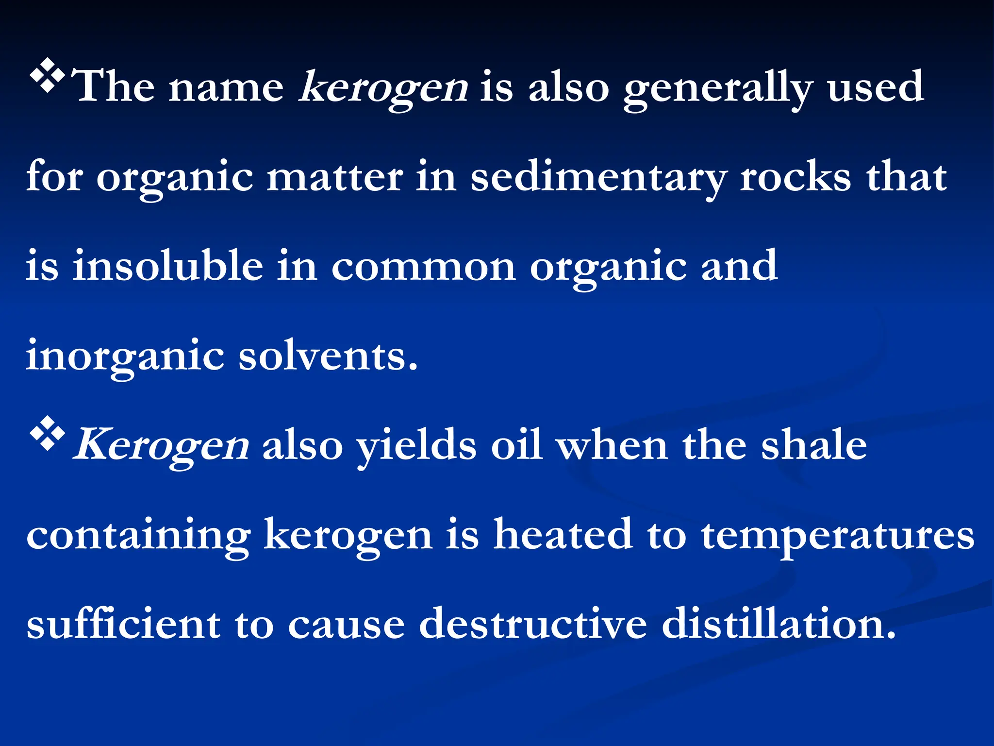 The name kerogen is also generally used
for organic matter in sedimentary rocks that
is insoluble in common organic and
inorganic solvents.
Kerogen also yields oil when the shale
containing kerogen is heated to temperatures
sufficient to cause destructive distillation.
 