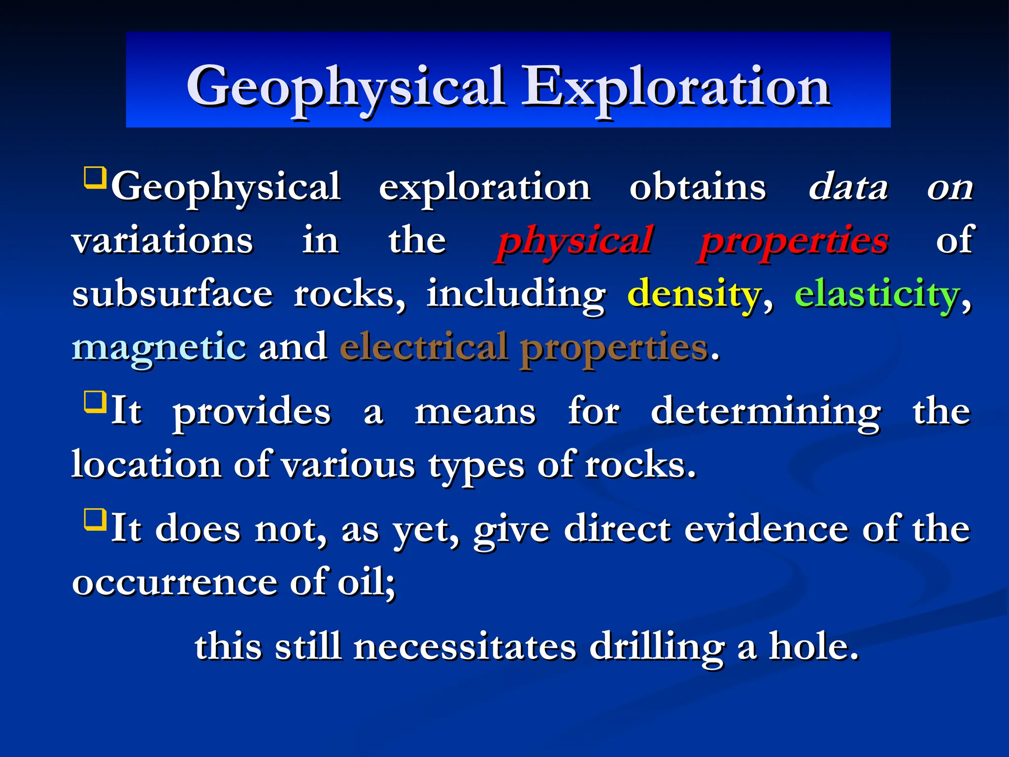 Geophysical Exploration
Geophysical Exploration
Geophysical exploration obtains
Geophysical exploration obtains data on
data on
variations in the
variations in the physical properties
physical properties of
of
subsurface rocks, including
subsurface rocks, including density
density,
, elasticity
elasticity,
,
magnetic
magnetic and
and electrical properties
electrical properties.
.
It provides a means for determining the
It provides a means for determining the
location of various types of rocks.
location of various types of rocks.
It does not, as yet, give direct evidence of the
It does not, as yet, give direct evidence of the
occurrence of oil;
occurrence of oil;
this still necessitates drilling a hole.
this still necessitates drilling a hole.
 