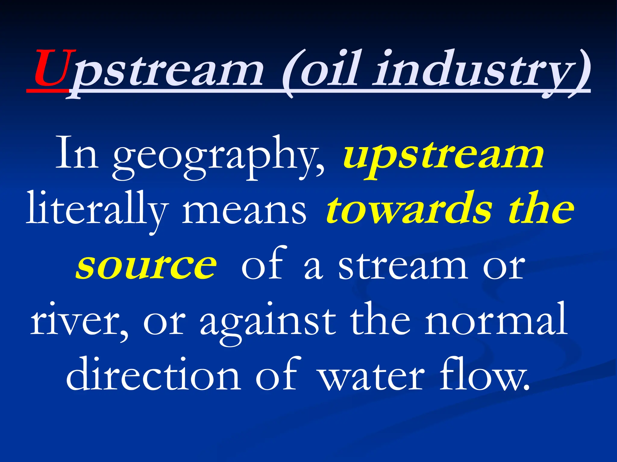 Upstream (oil industry)
In geography, upstream
literally means towards the
source of a stream or
river, or against the normal
direction of water flow.
 
