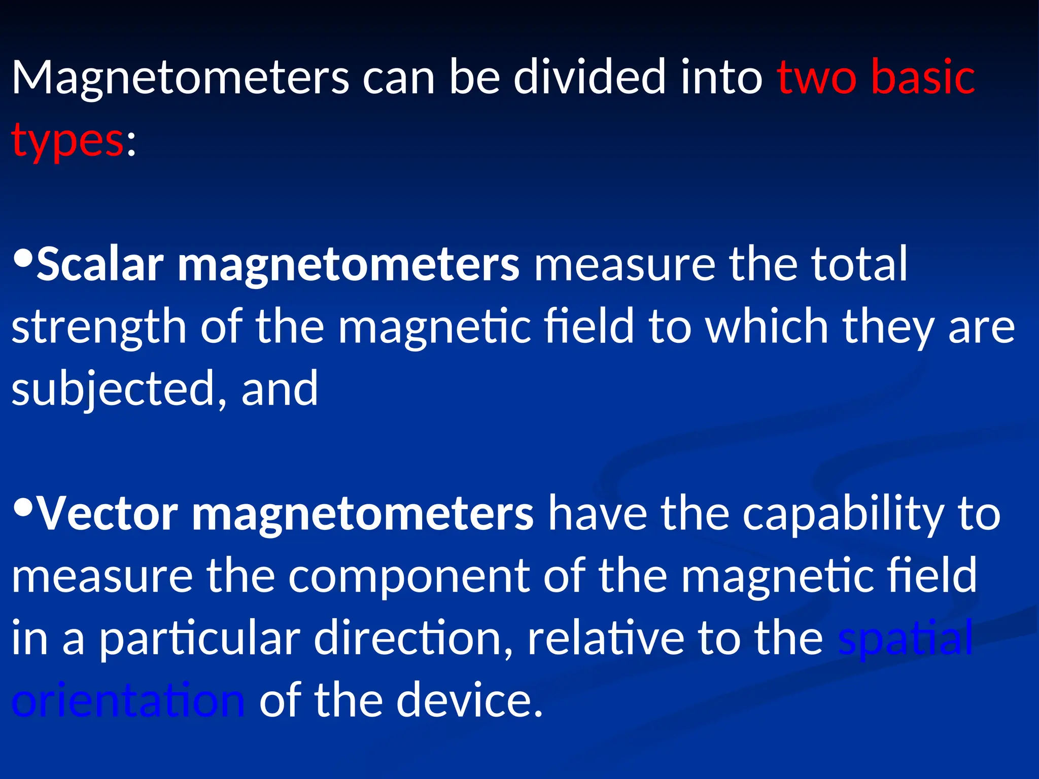 Magnetometers can be divided into two basic
types:
•Scalar magnetometers measure the total
strength of the magnetic field to which they are
subjected, and
•Vector magnetometers have the capability to
measure the component of the magnetic field
in a particular direction, relative to the spatial
orientation of the device.
 