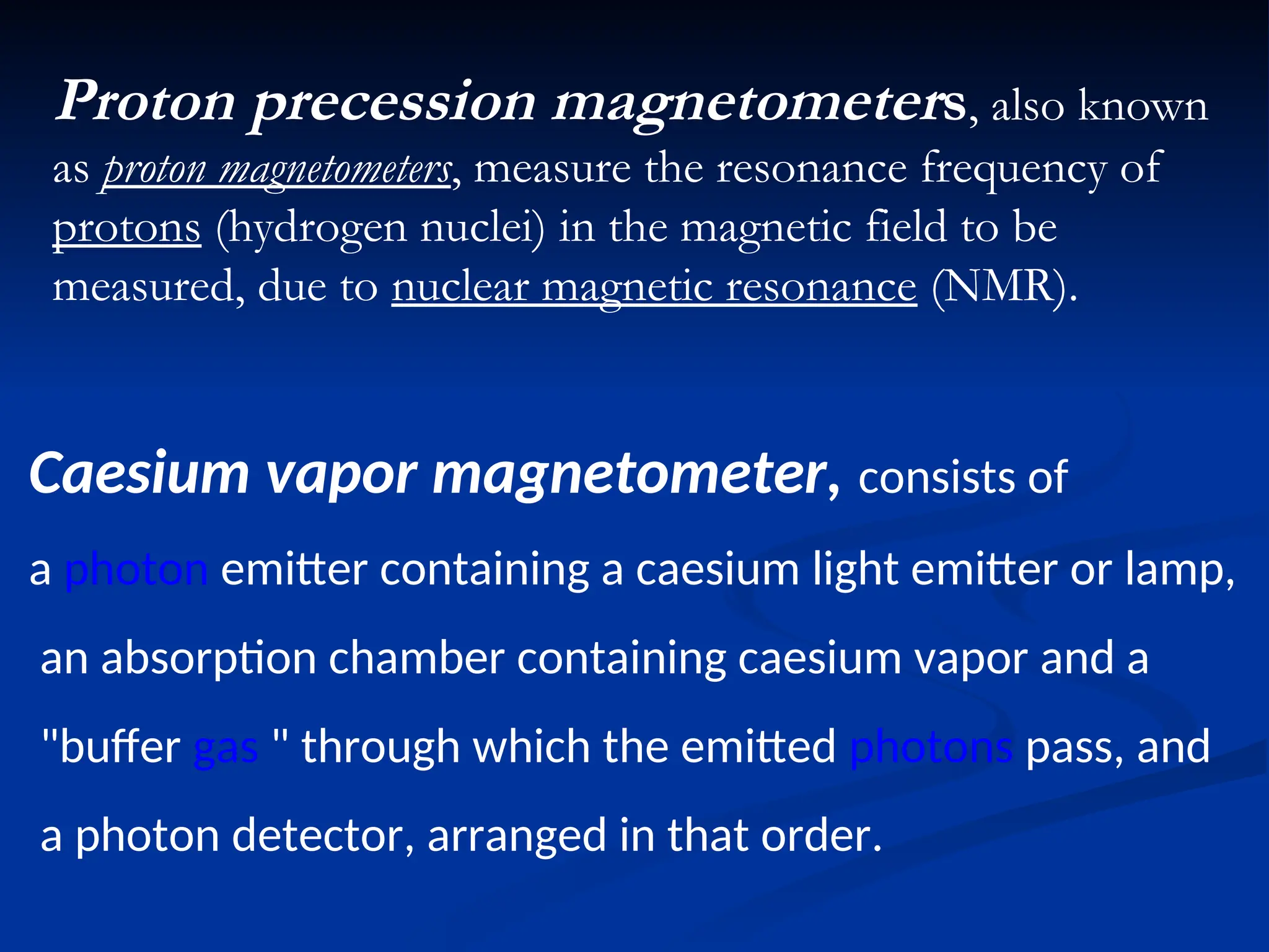 Proton precession magnetometers, also known
as proton magnetometers, measure the resonance frequency of
protons (hydrogen nuclei) in the magnetic field to be
measured, due to nuclear magnetic resonance (NMR).
Caesium vapor magnetometer, consists of
a photon emitter containing a caesium light emitter or lamp,
an absorption chamber containing caesium vapor and a
"buffer gas " through which the emitted photons pass, and
a photon detector, arranged in that order.
 