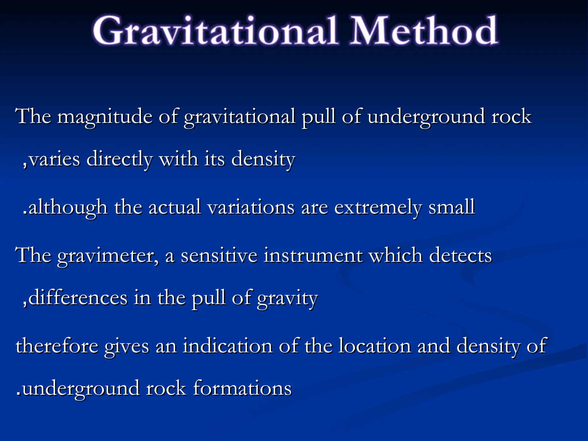 The magnitude of gravitational pull of underground rock
The magnitude of gravitational pull of underground rock
varies directly with its density
varies directly with its density
,
,
although the actual variations are extremely small
although the actual variations are extremely small
.
.
The gravimeter, a sensitive instrument which detects
The gravimeter, a sensitive instrument which detects
differences in the pull of gravity
differences in the pull of gravity
,
,
therefore gives an indication of the location and density of
therefore gives an indication of the location and density of
underground rock formations
underground rock formations
.
.
 