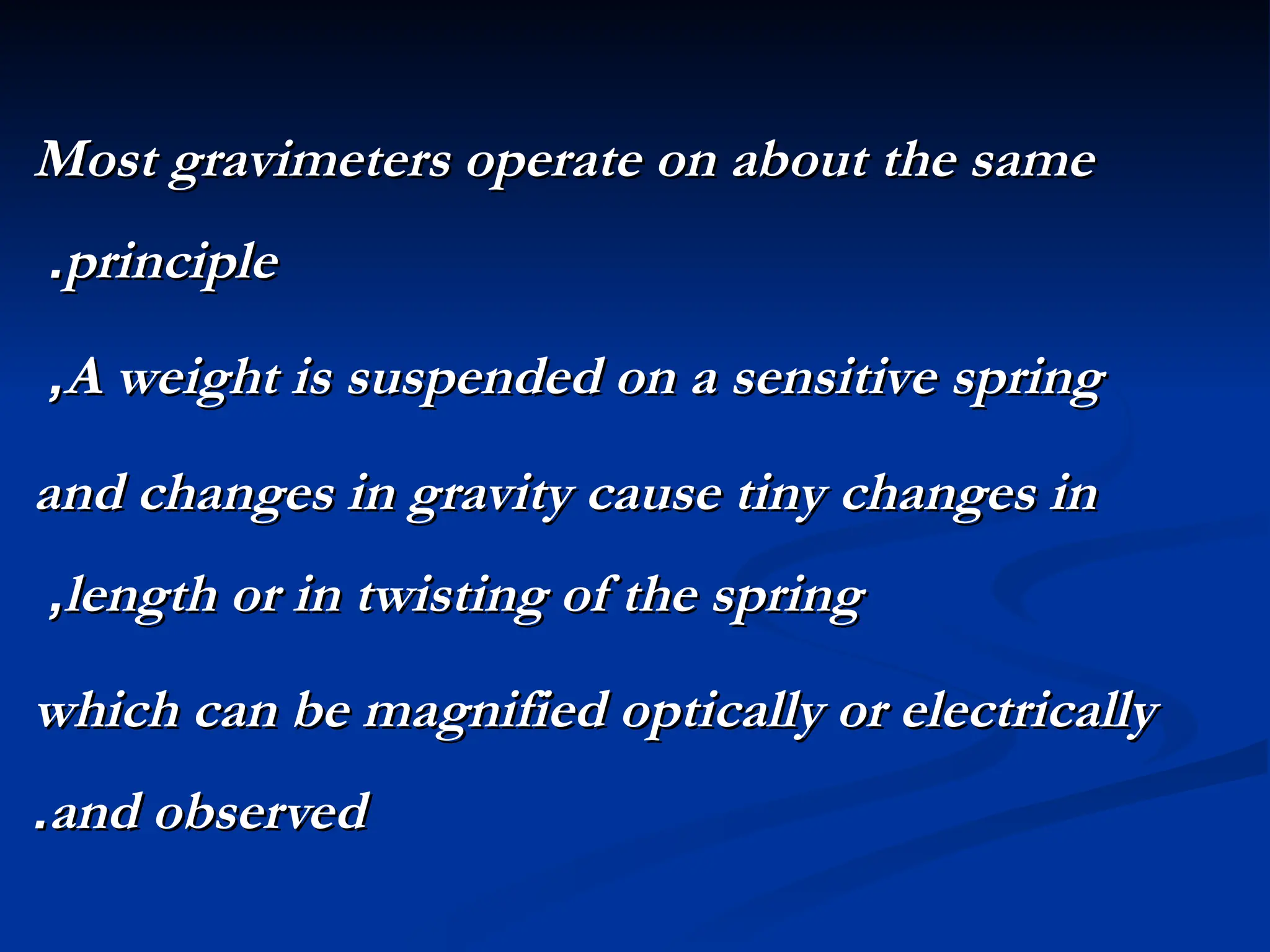 Most gravimeters operate on about the same
Most gravimeters operate on about the same
principle
principle
.
.
A weight is suspended on a sensitive spring
A weight is suspended on a sensitive spring
,
,
and changes in gravity cause tiny changes in
and changes in gravity cause tiny changes in
length or in twisting of the spring
length or in twisting of the spring
,
,
which can be magnified optically or electrically
which can be magnified optically or electrically
and observed
and observed
.
.
 