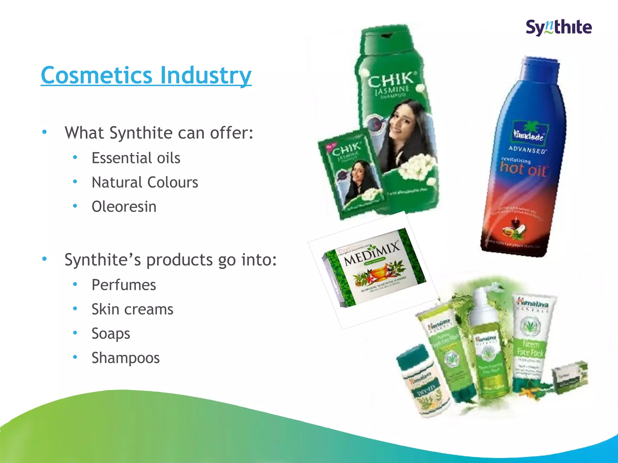 Cosmetics Industry 
• What Synthite can offer: 
• Essential oils 
• Natural Colours 
• Oleoresin 
• Synthite’s products go into: 
• Perfumes 
• Skin creams 
• Soaps 
• Shampoos 
© 2008 Synthite Industries 
10 
 