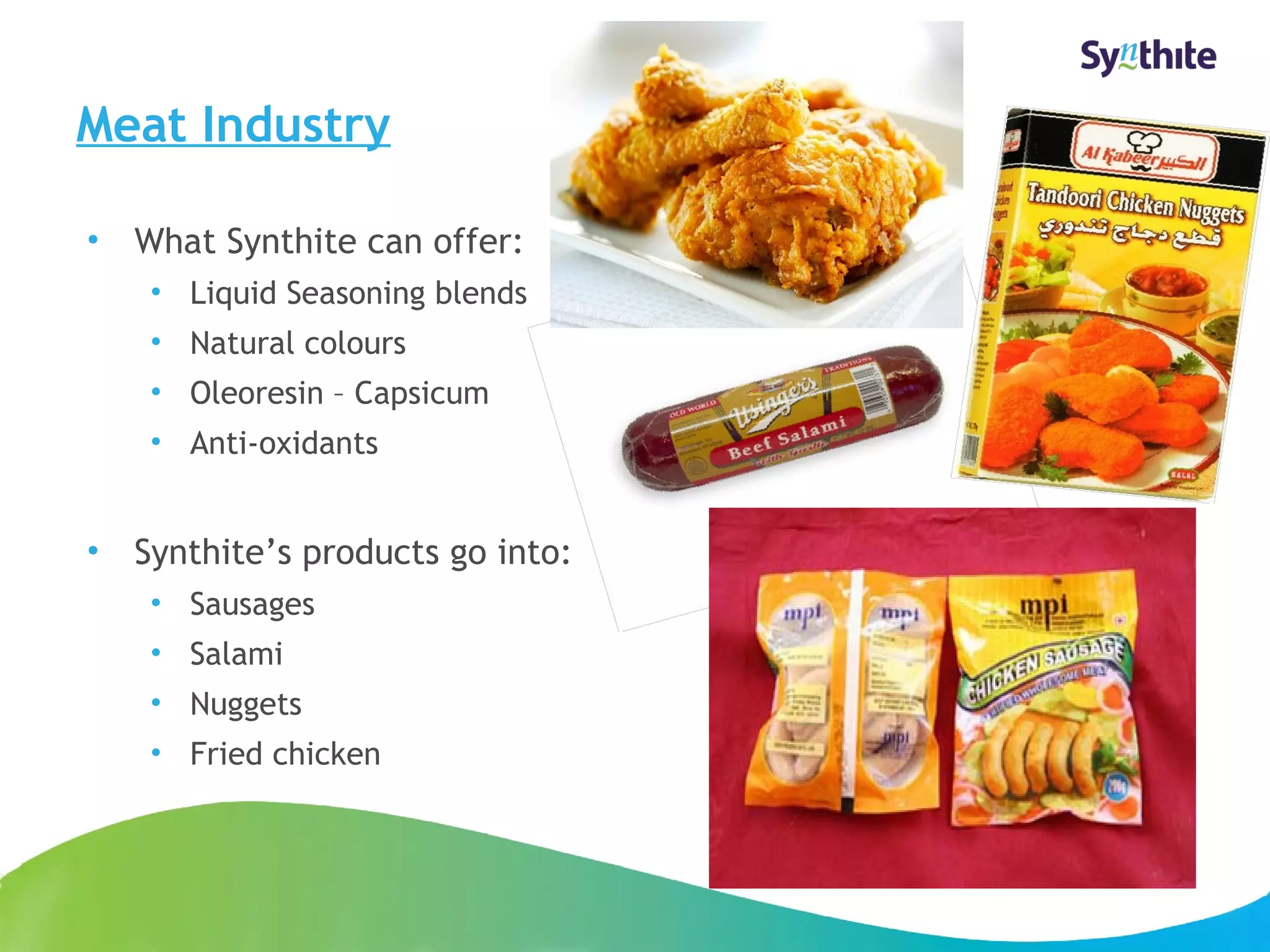 Meat Industry 
• What Synthite can offer: 
• Liquid Seasoning blends 
• Natural colours 
• Oleoresin – Capsicum 
• Anti-oxidants 
• Synthite’s products go into: 
• Sausages 
• Salami 
• Nuggets 
• Fried chicken 
© 2008 Synthite Industries 
14 
 