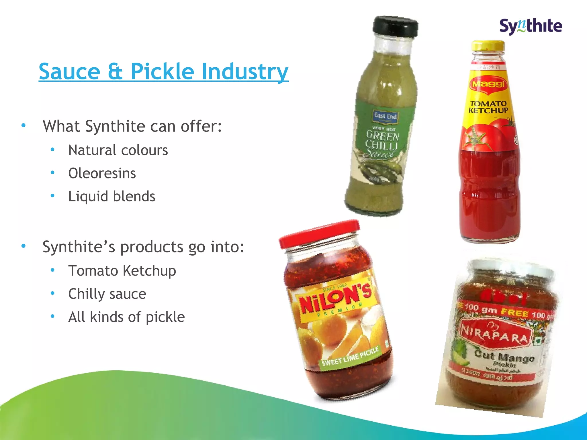Sauce & Pickle Industry 
• What Synthite can offer: 
• Natural colours 
• Oleoresins 
• Liquid blends 
• Synthite’s products go into: 
• Tomato Ketchup 
• Chilly sauce 
• All kinds of pickle 
© 2008 Synthite Industries 
15 
 