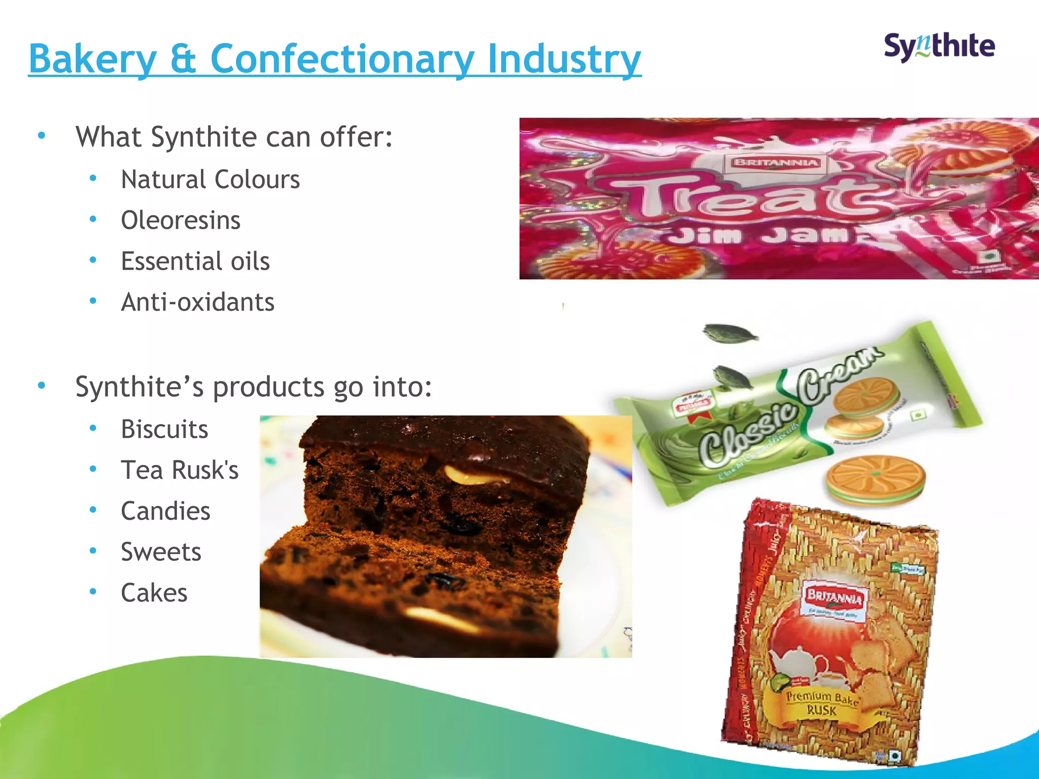 Bakery & Confectionary Industry 
• What Synthite can offer: 
• Natural Colours 
• Oleoresins 
• Essential oils 
• Anti-oxidants 
• Synthite’s products go into: 
• Biscuits 
• Tea Rusk's 
• Candies 
• Sweets 
• Cakes 
© 2008 Synthite Industries 
16 
 