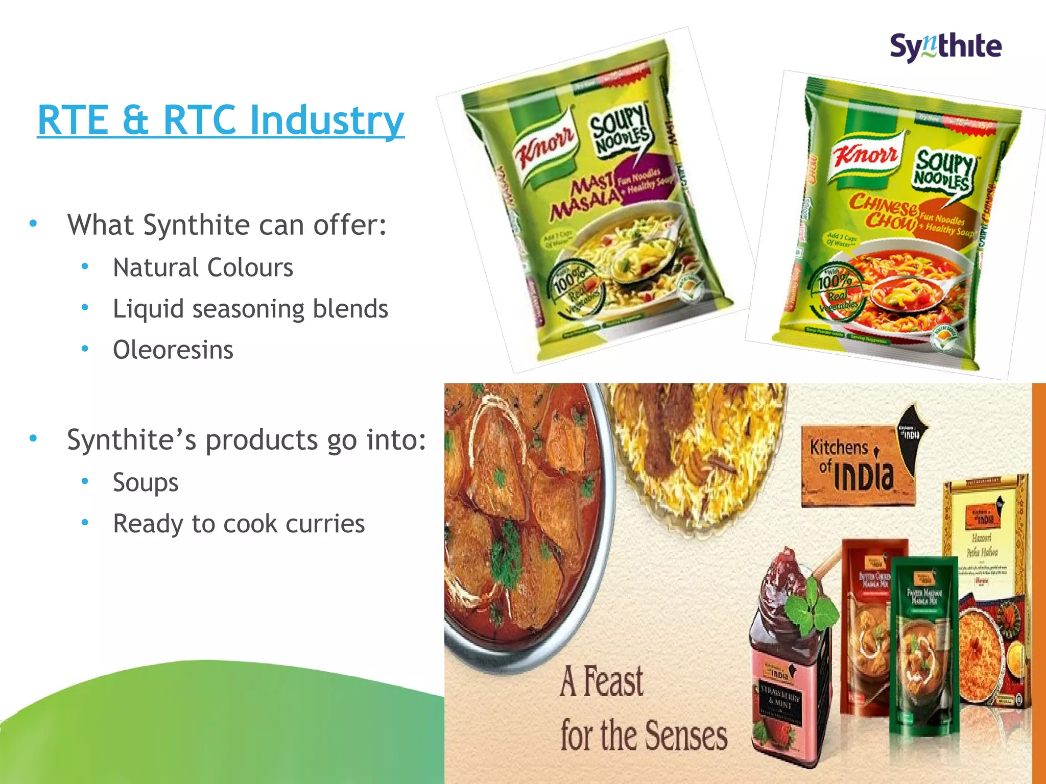 RTE & RTC Industry 
• What Synthite can offer: 
• Natural Colours 
• Liquid seasoning blends 
• Oleoresins 
• Synthite’s products go into: 
• Soups 
• Ready to cook curries 
© 2008 Synthite Industries 
17 
 