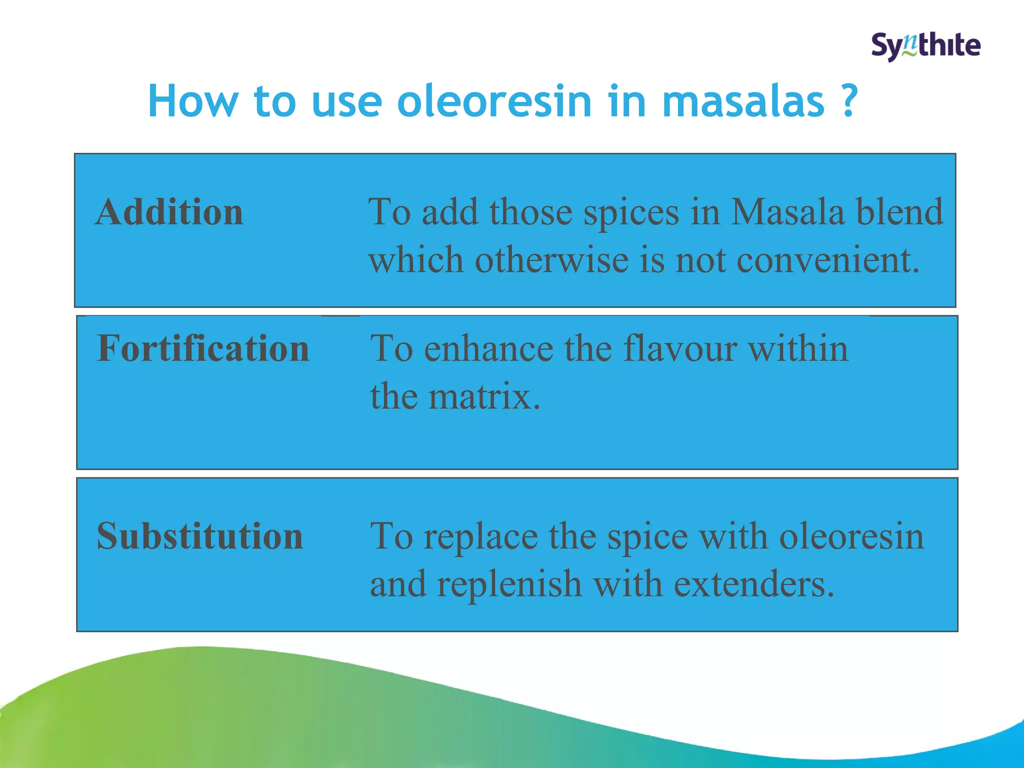 How to use oleoresin in masalas ? 
© 2008 Synthite Industries 
20 
Addition To add those spices in Masala blend 
which otherwise is not convenient. 
Fortification To enhance the flavour within 
the matrix. 
Substitution To replace the spice with oleoresin 
and replenish with extenders. 
 