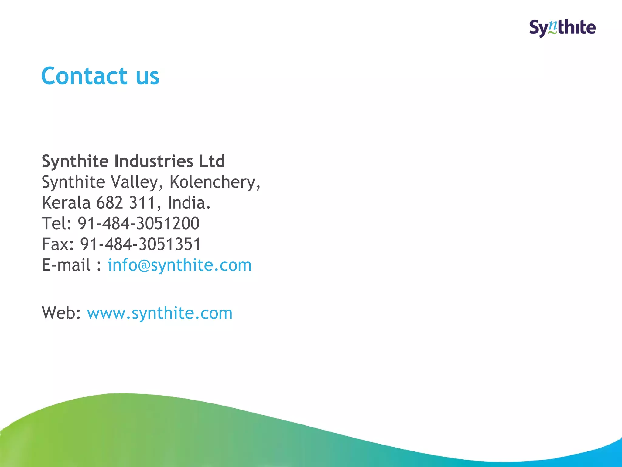 Contact us 
Synthite Industries Ltd 
Synthite Valley, Kolenchery, 
Kerala 682 311, India. 
Tel: 91-484-3051200 
Fax: 91-484-3051351 
E-mail : info@synthite.com 
Web: www.synthite.com 
© 2008 Synthite Industries 
23 
 