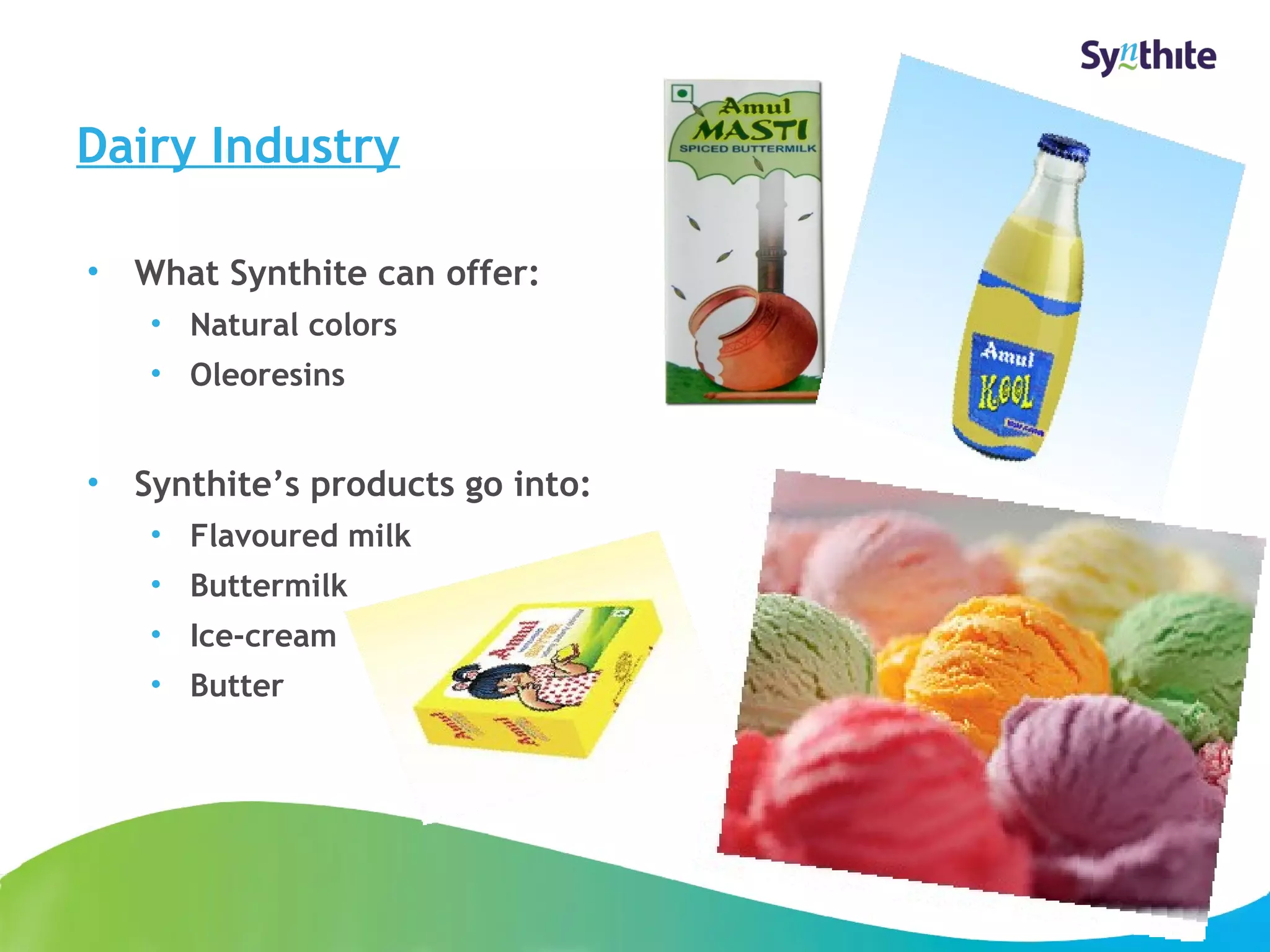 Dairy Industry 
© 2008 Synthite Industries 
9 
• What Synthite can offer: 
• Natural colors 
• Oleoresins 
• Synthite’s products go into: 
• Flavoured milk 
• Buttermilk 
• Ice-cream 
• Butter 
 