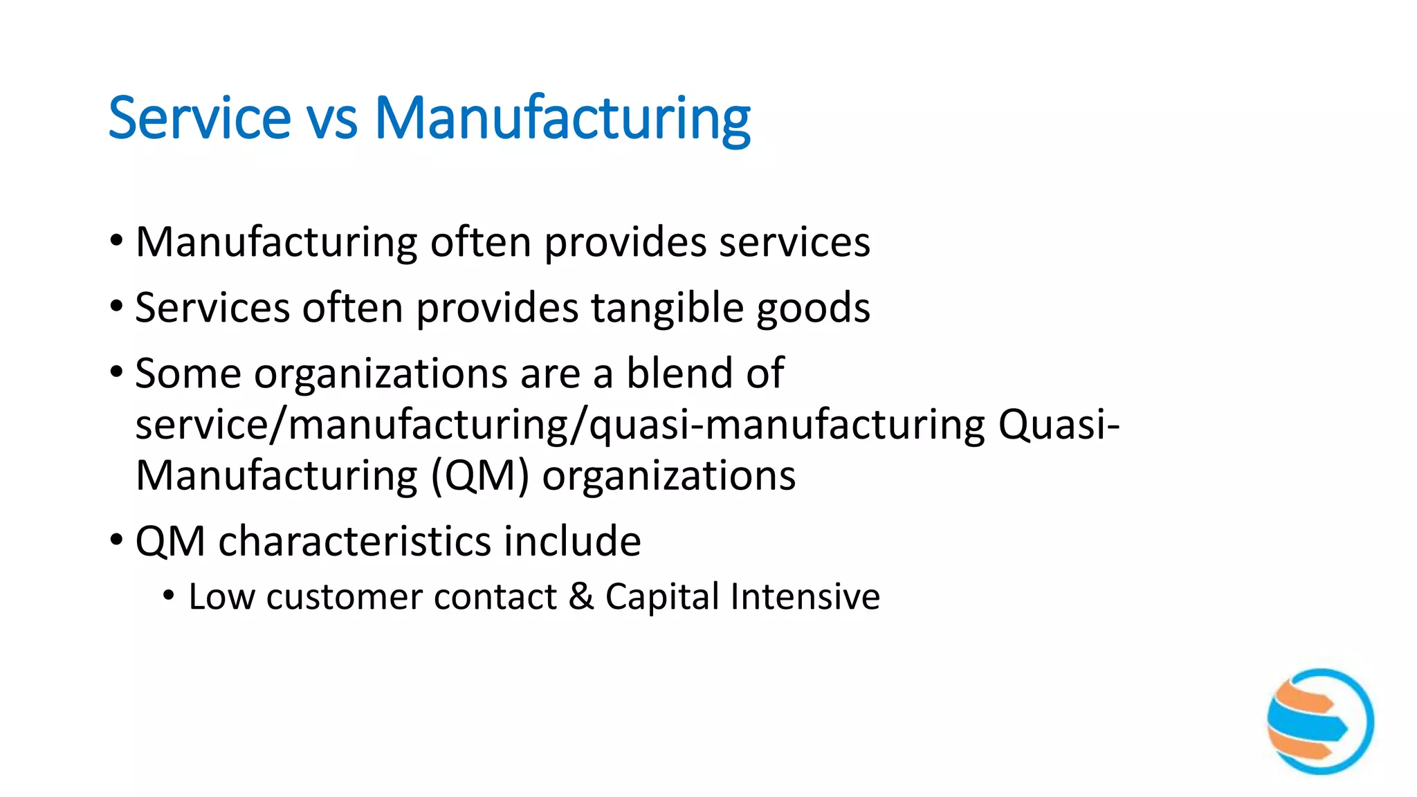 Service vs Manufacturing
• Manufacturing often provides services
• Services often provides tangible goods
• Some organizations are a blend of
service/manufacturing/quasi-manufacturing Quasi-
Manufacturing (QM) organizations
• QM characteristics include
• Low customer contact & Capital Intensive
 