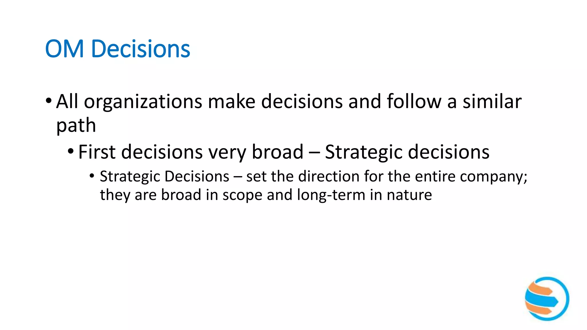 OM Decisions
• All organizations make decisions and follow a similar
path
•First decisions very broad – Strategic decisions
• Strategic Decisions – set the direction for the entire company;
they are broad in scope and long-term in nature
 