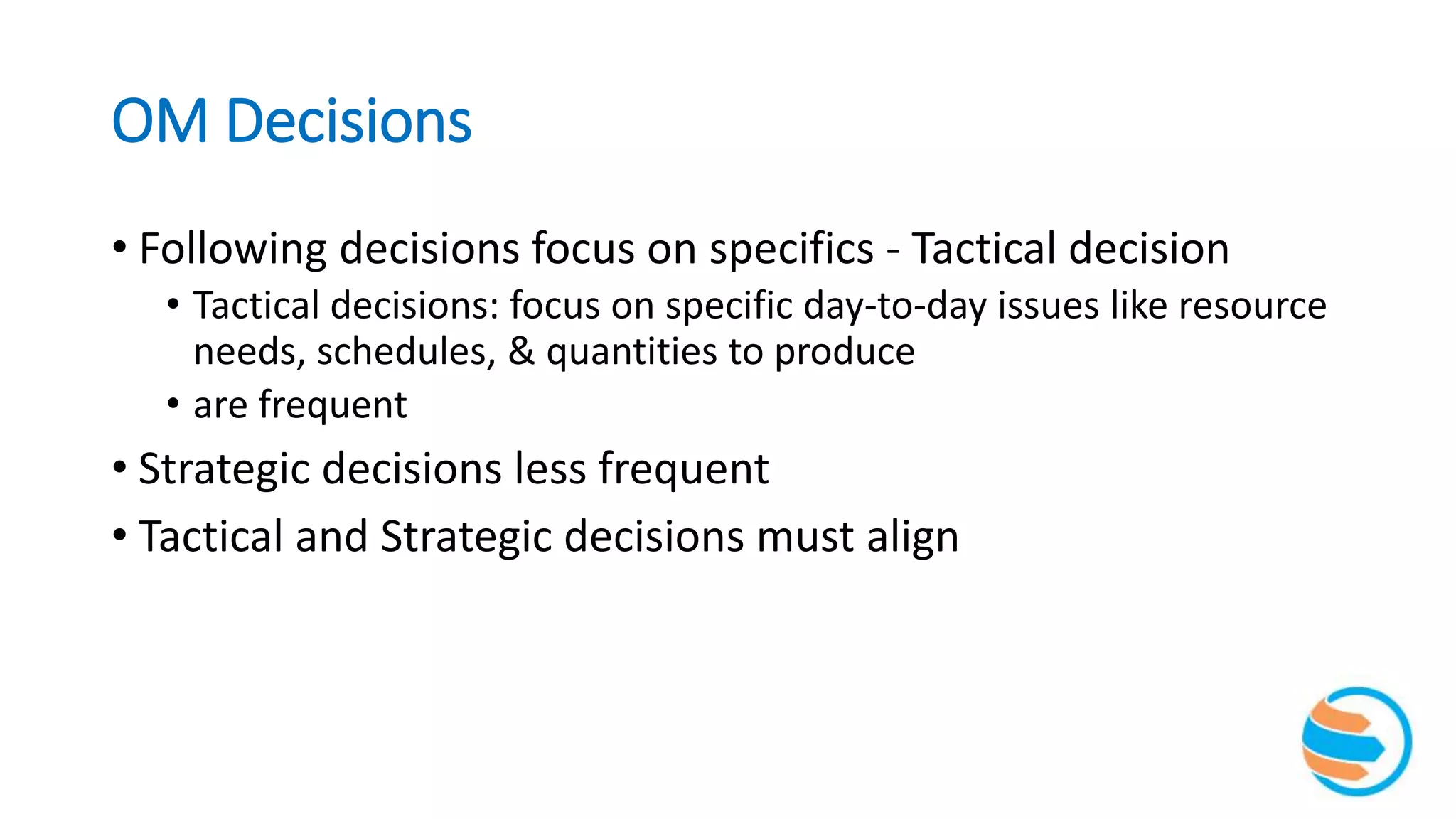 OM Decisions
• Following decisions focus on specifics - Tactical decision
• Tactical decisions: focus on specific day-to-day issues like resource
needs, schedules, & quantities to produce
• are frequent
• Strategic decisions less frequent
• Tactical and Strategic decisions must align
 