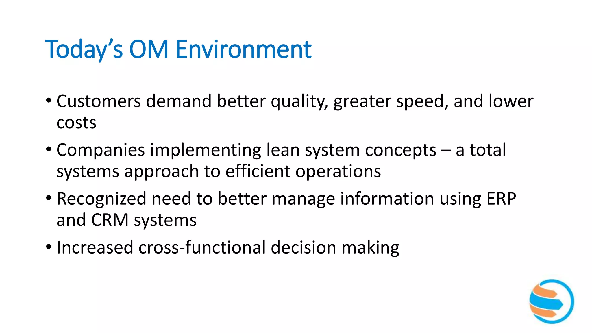 Today’s OM Environment
• Customers demand better quality, greater speed, and lower
costs
• Companies implementing lean system concepts – a total
systems approach to efficient operations
• Recognized need to better manage information using ERP
and CRM systems
• Increased cross-functional decision making
 