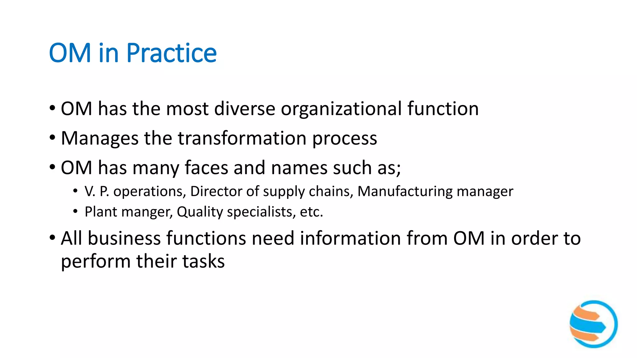 OM in Practice
• OM has the most diverse organizational function
• Manages the transformation process
• OM has many faces and names such as;
• V. P. operations, Director of supply chains, Manufacturing manager
• Plant manger, Quality specialists, etc.
• All business functions need information from OM in order to
perform their tasks
 