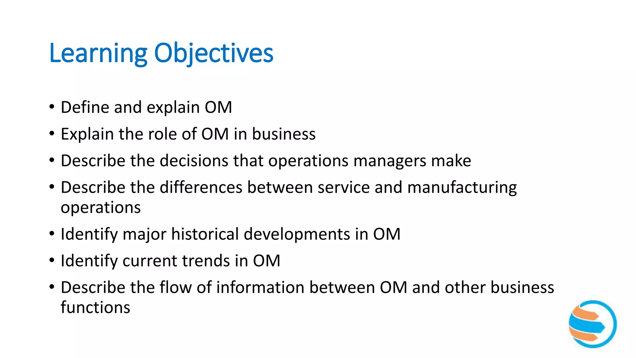 Learning Objectives
• Define and explain OM
• Explain the role of OM in business
• Describe the decisions that operations managers make
• Describe the differences between service and manufacturing
operations
• Identify major historical developments in OM
• Identify current trends in OM
• Describe the flow of information between OM and other business
functions
 