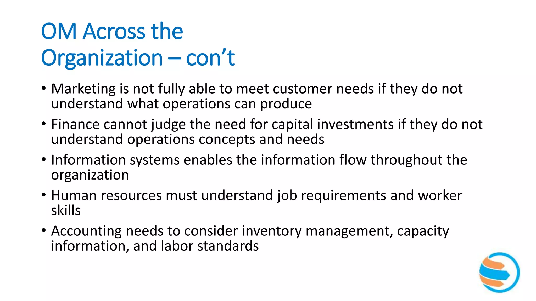 OM Across the
Organization – con’t
• Marketing is not fully able to meet customer needs if they do not
understand what operations can produce
• Finance cannot judge the need for capital investments if they do not
understand operations concepts and needs
• Information systems enables the information flow throughout the
organization
• Human resources must understand job requirements and worker
skills
• Accounting needs to consider inventory management, capacity
information, and labor standards
 