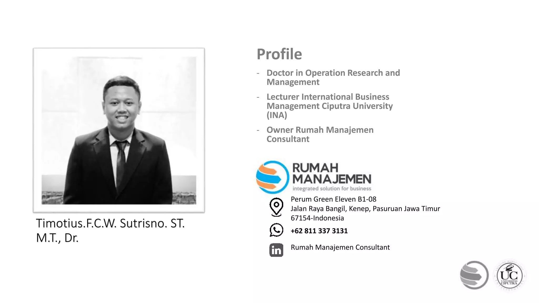 THANKS
Timotius.F.C.W. Sutrisno. ST.
M.T., Dr.
Profile
- Doctor in Operation Research and
Management
- Lecturer International Business
Management Ciputra University
(INA)
- Owner Rumah Manajemen
Consultant
Perum Green Eleven B1-08
Jalan Raya Bangil, Kenep, Pasuruan Jawa Timur
67154-Indonesia
+62 811 337 3131
Rumah Manajemen Consultant
 