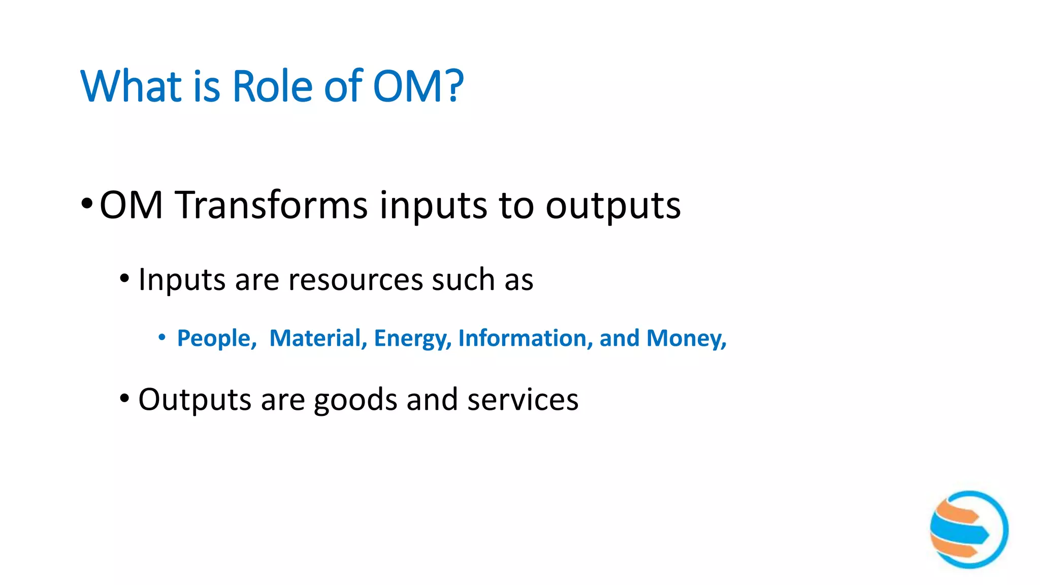 What is Role of OM?
•OM Transforms inputs to outputs
• Inputs are resources such as
• People, Material, Energy, Information, and Money,
• Outputs are goods and services
 