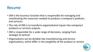 Resume
• OM is the business function that is responsible for managing and
coordinating the resources needed to produce a company’s products
and services.
• The role of OM is to transform organizational inputs into company’s
products or services outputs
• OM is responsible for a wide range of decisions, ranging from
strategic to tactical.
• Organizations can be divided into manufacturing and service
organizations, which differ in the tangibility of the product or service
 