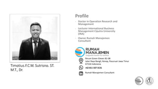THANKS
Timotius.F.C.W. Sutrisno. ST.
M.T., Dr.
Profile
- Doctor in Operation Research and
Management
- Lecturer International Business
Management Ciputra University
(INA)
- Owner Rumah Manajemen
Consultant
Perum Green Eleven B1-08
Jalan Raya Bangil, Kenep, Pasuruan Jawa Timur
67154-Indonesia
+62 811 337 3131
Rumah Manajemen Consultant
 