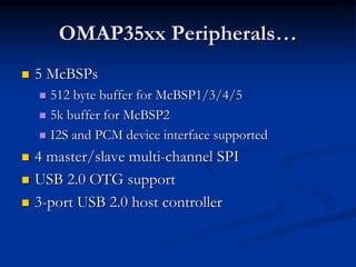 OMAP35xx Peripherals…
 5 McBSPs
 512 byte buffer for McBSP1/3/4/5
 5k buffer for McBSP2
 I2S and PCM device interface supported
 4 master/slave multi-channel SPI
 USB 2.0 OTG support
 3-port USB 2.0 host controller
 