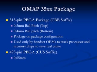 OMAP 35xx Package
 515-pin PBGA Package (CBB Suffix)
 0.5mm Ball Pitch (Top)
 0.4mm Ball pitch (Bottom)
 Package on package configuration
 Used only by handset OEMs to stack processor and
memory chips to save real estate
 423-pin PBGA (CUS Suffix)
 0.65mm
 