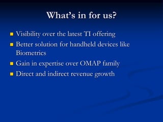 What’s in for us?
 Visibility over the latest TI offering
 Better solution for handheld devices like
Biometrics
 Gain in expertise over OMAP family
 Direct and indirect revenue growth
 