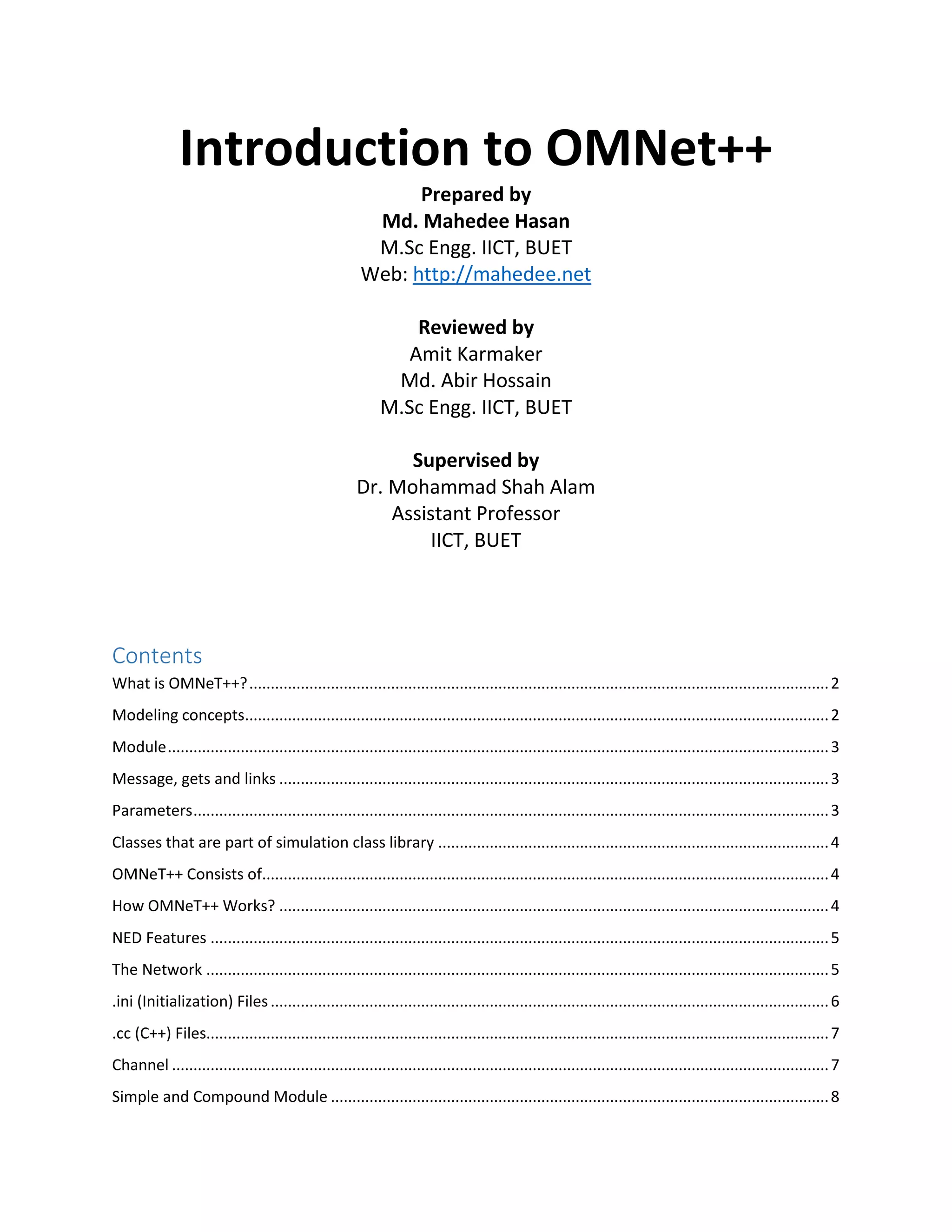 Introduction to OMNet++
Prepared by
Md. Mahedee Hasan
M.Sc Engg. IICT, BUET
Web: http://mahedee.net
Reviewed by
Amit Karmaker
Md. Abir Hossain
M.Sc Engg. IICT, BUET
Supervised by
Dr. Mohammad Shah Alam
Assistant Professor
IICT, BUET
Contents
What is OMNeT++?.......................................................................................................................................2
Modeling concepts........................................................................................................................................2
Module..........................................................................................................................................................3
Message, gets and links ................................................................................................................................3
Parameters....................................................................................................................................................3
Classes that are part of simulation class library ...........................................................................................4
OMNeT++ Consists of....................................................................................................................................4
How OMNeT++ Works? ................................................................................................................................4
NED Features ................................................................................................................................................5
The Network .................................................................................................................................................5
.ini (Initialization) Files..................................................................................................................................6
.cc (C++) Files.................................................................................................................................................7
Channel .........................................................................................................................................................7
Simple and Compound Module ....................................................................................................................8
 