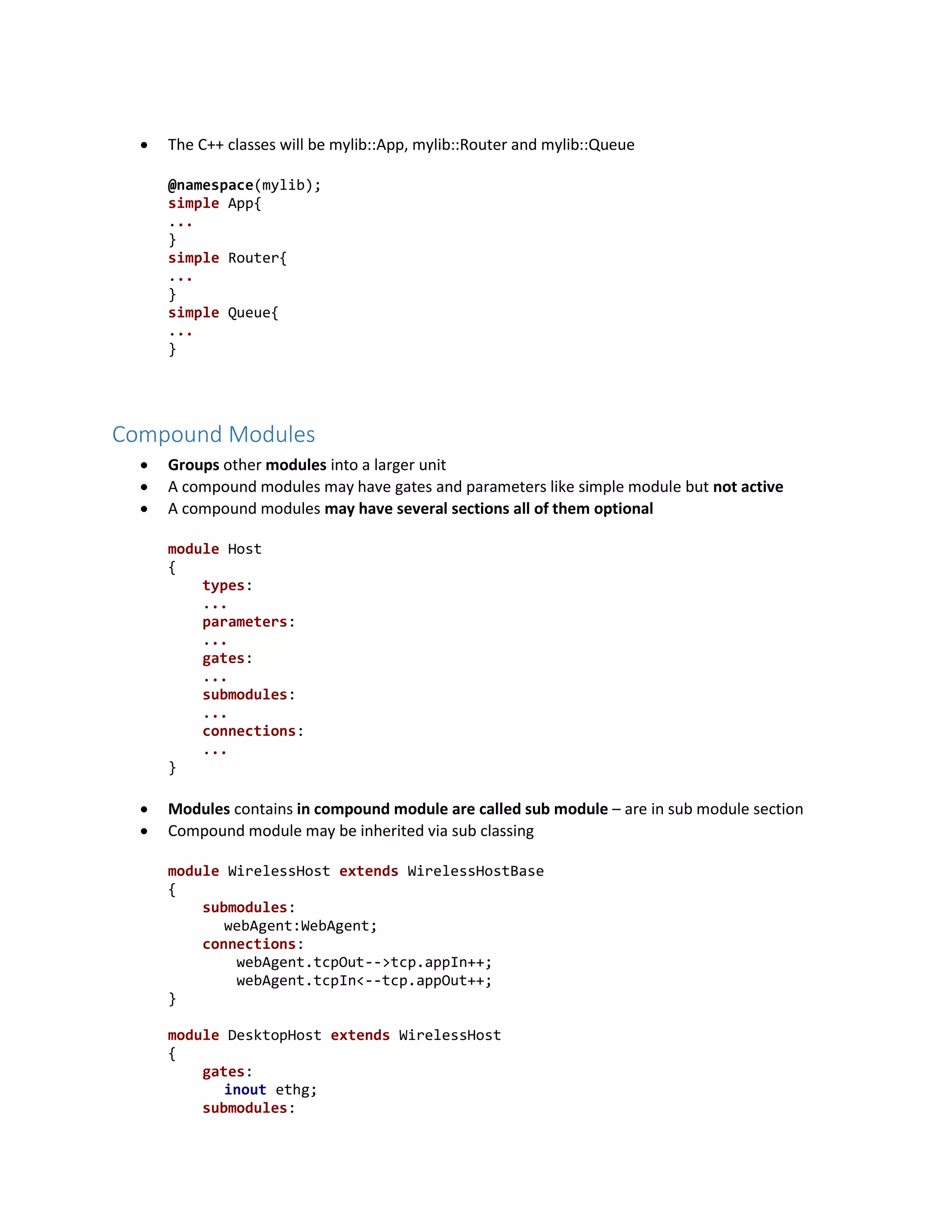  The C++ classes will be mylib::App, mylib::Router and mylib::Queue
@namespace(mylib);
simple App{
...
}
simple Router{
...
}
simple Queue{
...
}
Compound Modules
 Groups other modules into a larger unit
 A compound modules may have gates and parameters like simple module but not active
 A compound modules may have several sections all of them optional
module Host
{
types:
...
parameters:
...
gates:
...
submodules:
...
connections:
...
}
 Modules contains in compound module are called sub module – are in sub module section
 Compound module may be inherited via sub classing
module WirelessHost extends WirelessHostBase
{
submodules:
webAgent:WebAgent;
connections:
webAgent.tcpOut-->tcp.appIn++;
webAgent.tcpIn<--tcp.appOut++;
}
module DesktopHost extends WirelessHost
{
gates:
inout ethg;
submodules:
 