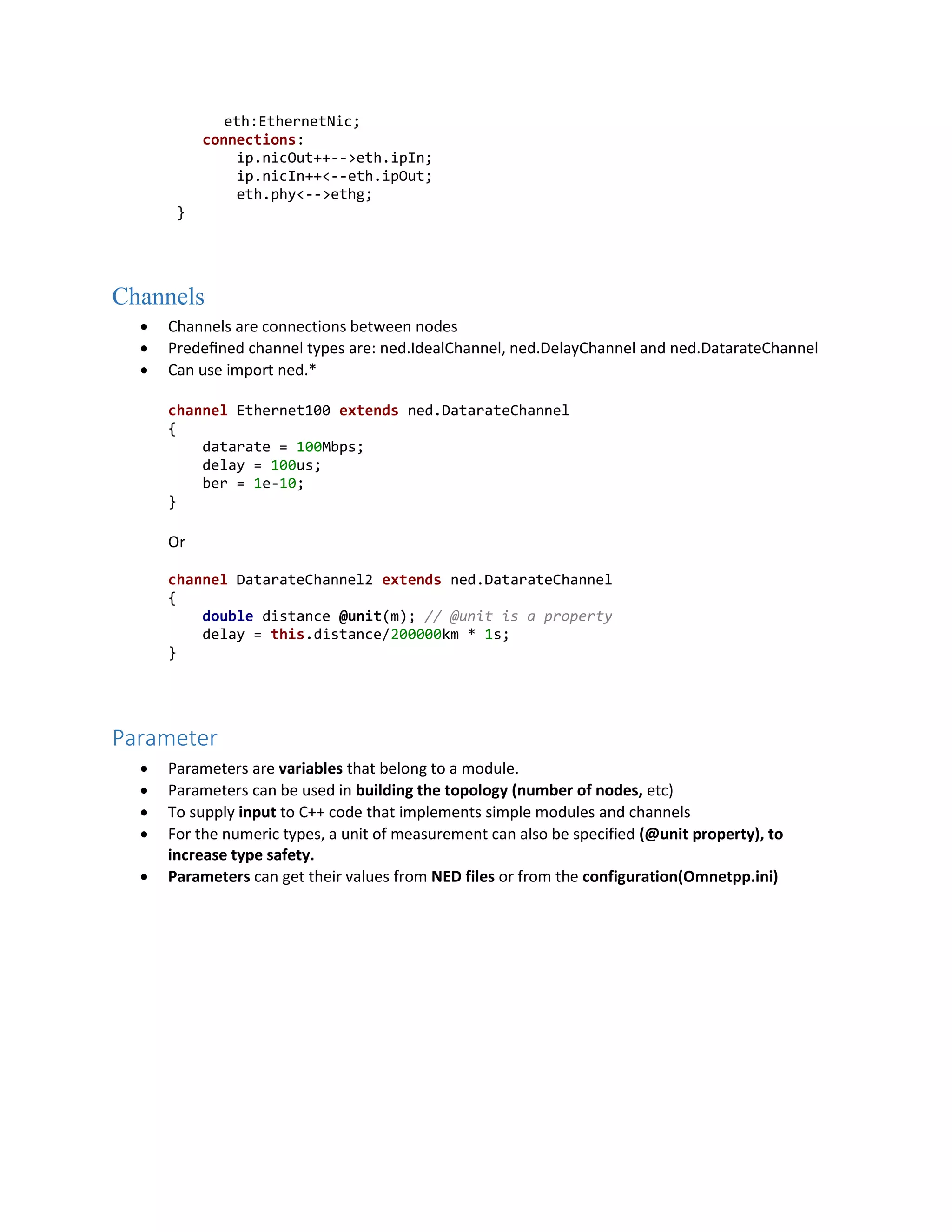 eth:EthernetNic;
connections:
ip.nicOut++-->eth.ipIn;
ip.nicIn++<--eth.ipOut;
eth.phy<-->ethg;
}
Channels
 Channels are connections between nodes
 Predeﬁned channel types are: ned.IdealChannel, ned.DelayChannel and ned.DatarateChannel
 Can use import ned.*
channel Ethernet100 extends ned.DatarateChannel
{
datarate = 100Mbps;
delay = 100us;
ber = 1e-10;
}
Or
channel DatarateChannel2 extends ned.DatarateChannel
{
double distance @unit(m); // @unit is a property
delay = this.distance/200000km * 1s;
}
Parameter
 Parameters are variables that belong to a module.
 Parameters can be used in building the topology (number of nodes, etc)
 To supply input to C++ code that implements simple modules and channels
 For the numeric types, a unit of measurement can also be specified (@unit property), to
increase type safety.
 Parameters can get their values from NED files or from the configuration(Omnetpp.ini)
 