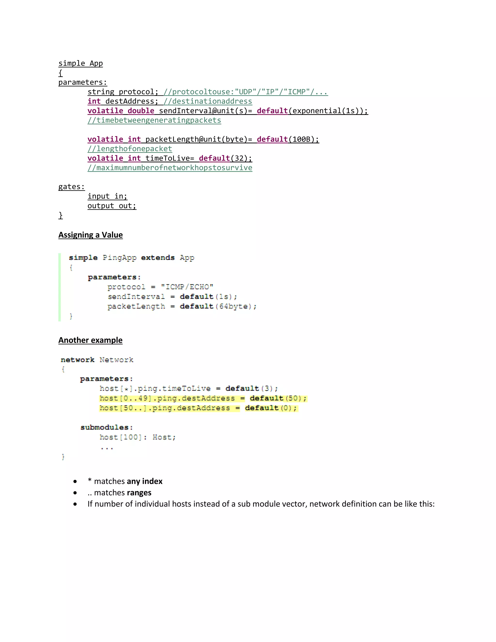 simple App
{
parameters:
string protocol; //protocoltouse:"UDP"/"IP"/"ICMP"/...
int destAddress; //destinationaddress
volatile double sendInterval@unit(s)= default(exponential(1s));
//timebetweengeneratingpackets
volatile int packetLength@unit(byte)= default(100B);
//lengthofonepacket
volatile int timeToLive= default(32);
//maximumnumberofnetworkhopstosurvive
gates:
input in;
output out;
}
Assigning a Value
Another example
 * matches any index
 .. matches ranges
 If number of individual hosts instead of a sub module vector, network definition can be like this:
 