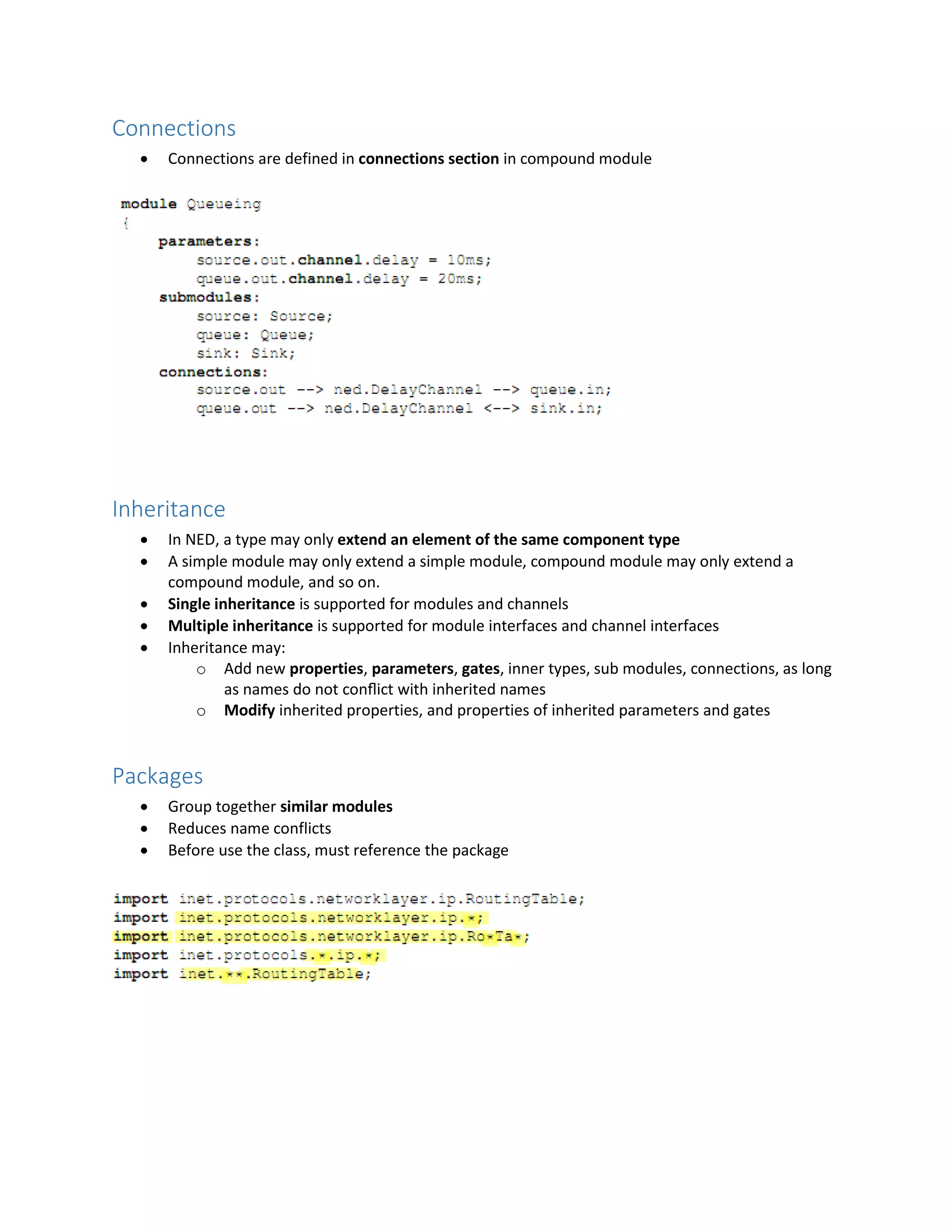 Connections
 Connections are defined in connections section in compound module
Inheritance
 In NED, a type may only extend an element of the same component type
 A simple module may only extend a simple module, compound module may only extend a
compound module, and so on.
 Single inheritance is supported for modules and channels
 Multiple inheritance is supported for module interfaces and channel interfaces
 Inheritance may:
o Add new properties, parameters, gates, inner types, sub modules, connections, as long
as names do not conﬂict with inherited names
o Modify inherited properties, and properties of inherited parameters and gates
Packages
 Group together similar modules
 Reduces name conflicts
 Before use the class, must reference the package
 