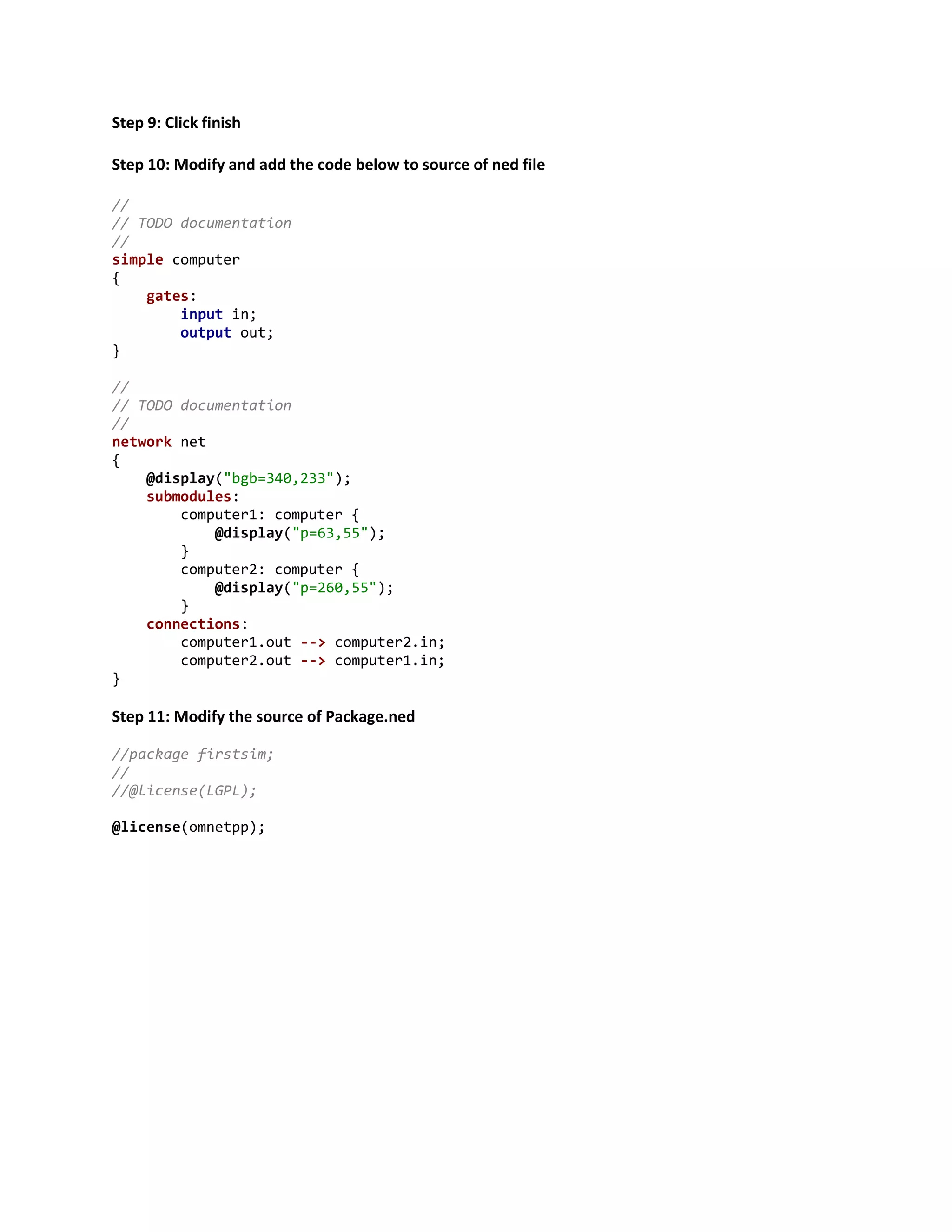 Step 9: Click finish
Step 10: Modify and add the code below to source of ned file
//
// TODO documentation
//
simple computer
{
gates:
input in;
output out;
}
//
// TODO documentation
//
network net
{
@display("bgb=340,233");
submodules:
computer1: computer {
@display("p=63,55");
}
computer2: computer {
@display("p=260,55");
}
connections:
computer1.out --> computer2.in;
computer2.out --> computer1.in;
}
Step 11: Modify the source of Package.ned
//package firstsim;
//
//@license(LGPL);
@license(omnetpp);
 