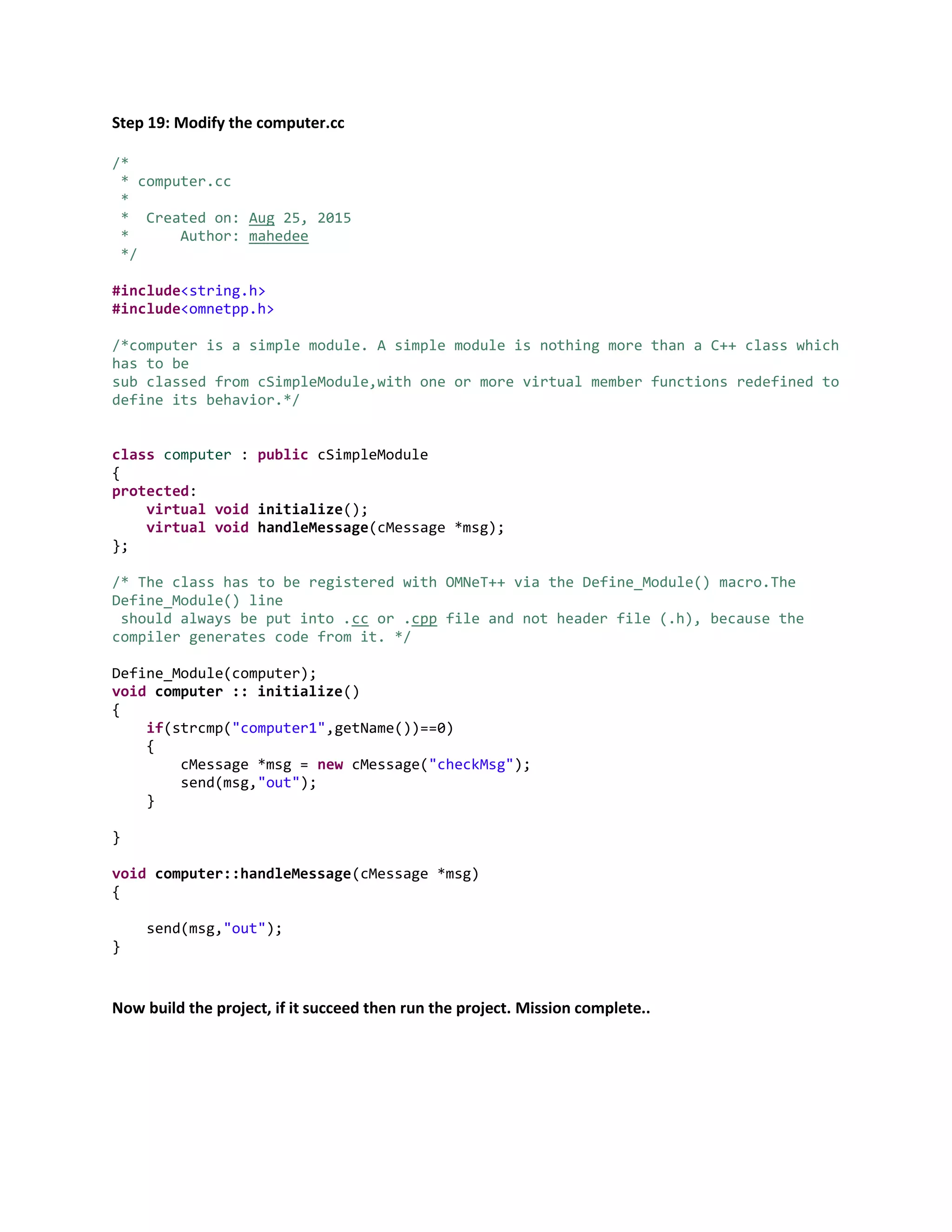 Step 19: Modify the computer.cc
/*
* computer.cc
*
* Created on: Aug 25, 2015
* Author: mahedee
*/
#include<string.h>
#include<omnetpp.h>
/*computer is a simple module. A simple module is nothing more than a C++ class which
has to be
sub classed from cSimpleModule,with one or more virtual member functions redefined to
define its behavior.*/
class computer : public cSimpleModule
{
protected:
virtual void initialize();
virtual void handleMessage(cMessage *msg);
};
/* The class has to be registered with OMNeT++ via the Define_Module() macro.The
Define_Module() line
should always be put into .cc or .cpp file and not header file (.h), because the
compiler generates code from it. */
Define_Module(computer);
void computer :: initialize()
{
if(strcmp("computer1",getName())==0)
{
cMessage *msg = new cMessage("checkMsg");
send(msg,"out");
}
}
void computer::handleMessage(cMessage *msg)
{
send(msg,"out");
}
Now build the project, if it succeed then run the project. Mission complete..
 