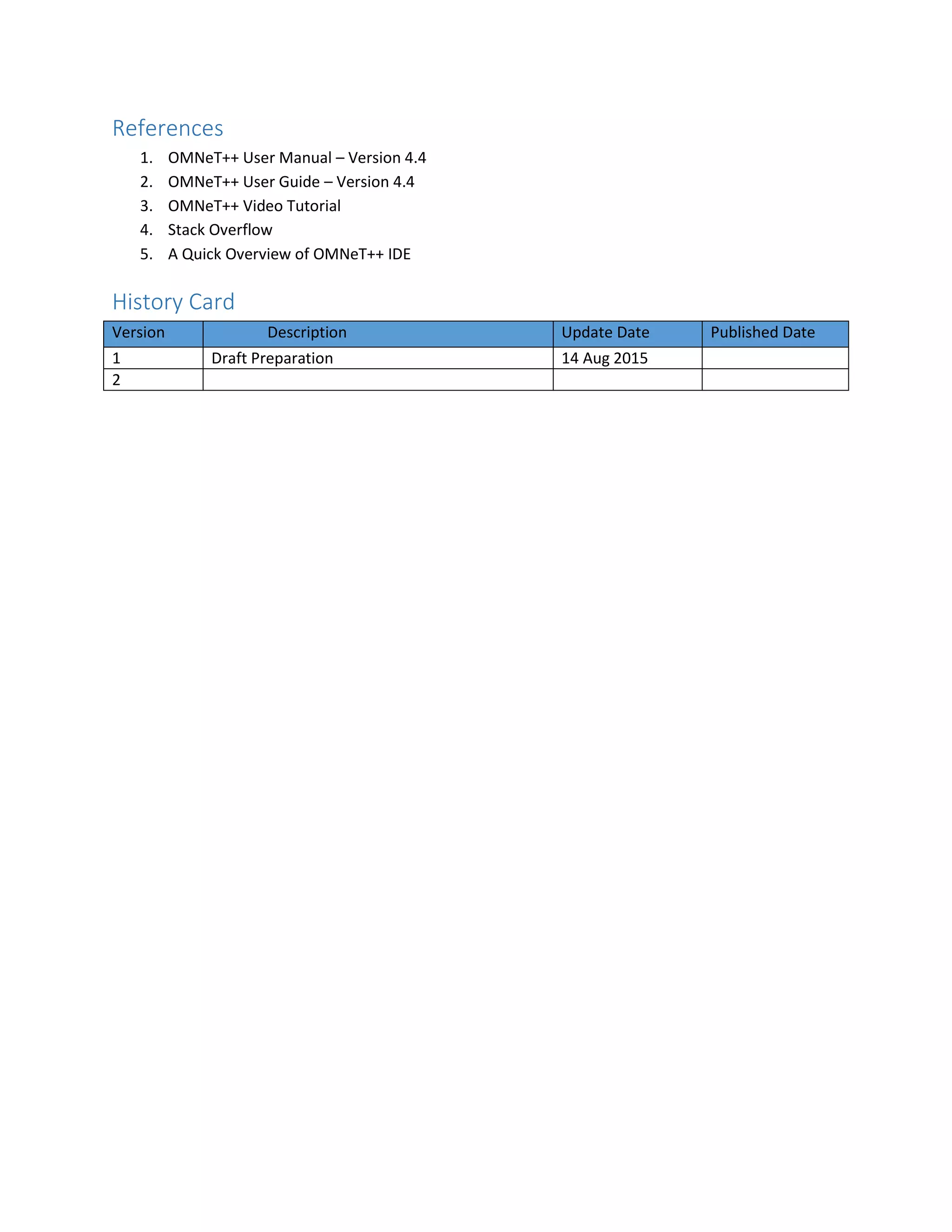 References
1. OMNeT++ User Manual – Version 4.4
2. OMNeT++ User Guide – Version 4.4
3. OMNeT++ Video Tutorial
4. Stack Overflow
5. A Quick Overview of OMNeT++ IDE
History Card
Version Description Update Date Published Date
1 Draft Preparation 14 Aug 2015
2
 