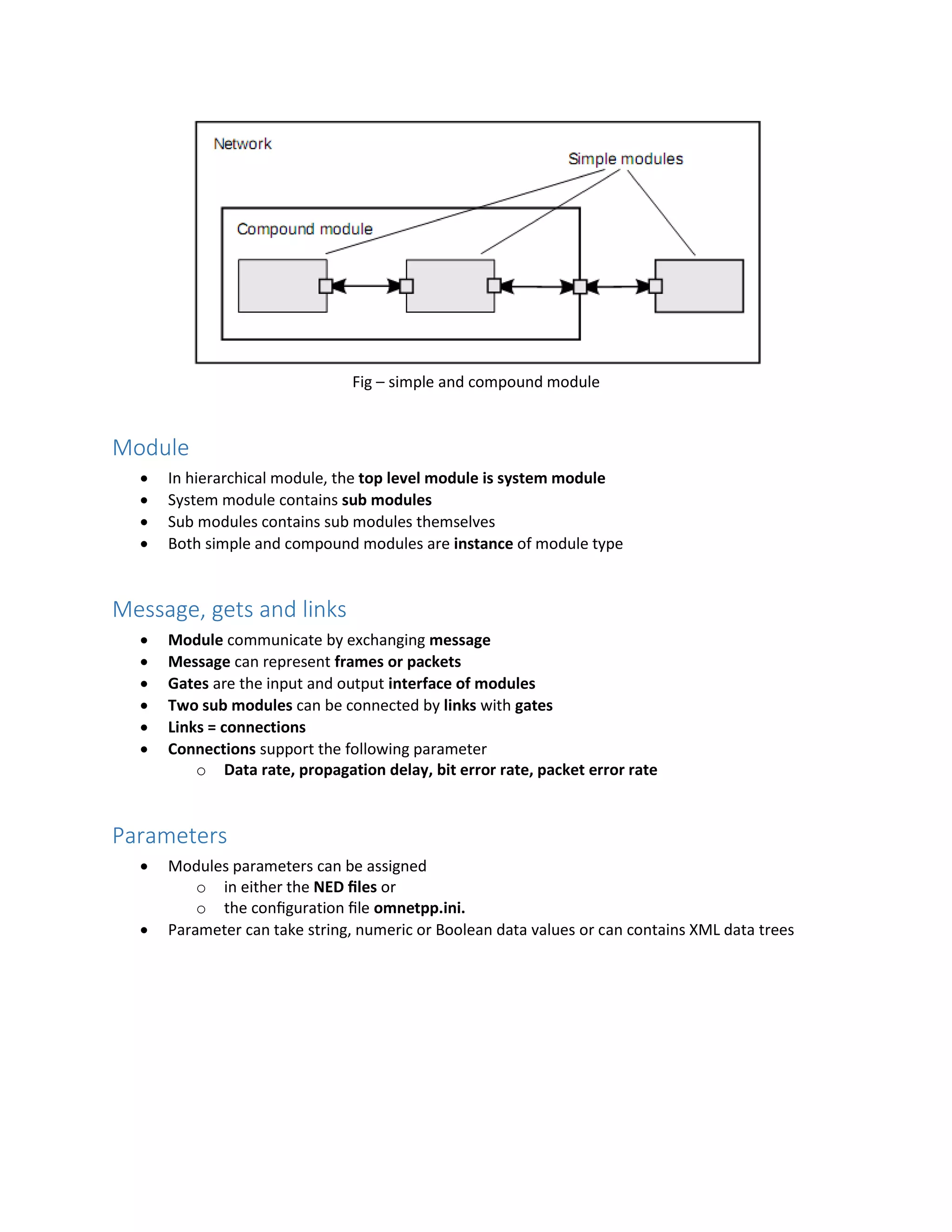 Fig – simple and compound module
Module
 In hierarchical module, the top level module is system module
 System module contains sub modules
 Sub modules contains sub modules themselves
 Both simple and compound modules are instance of module type
Message, gets and links
 Module communicate by exchanging message
 Message can represent frames or packets
 Gates are the input and output interface of modules
 Two sub modules can be connected by links with gates
 Links = connections
 Connections support the following parameter
o Data rate, propagation delay, bit error rate, packet error rate
Parameters
 Modules parameters can be assigned
o in either the NED ﬁles or
o the conﬁguration ﬁle omnetpp.ini.
 Parameter can take string, numeric or Boolean data values or can contains XML data trees
 