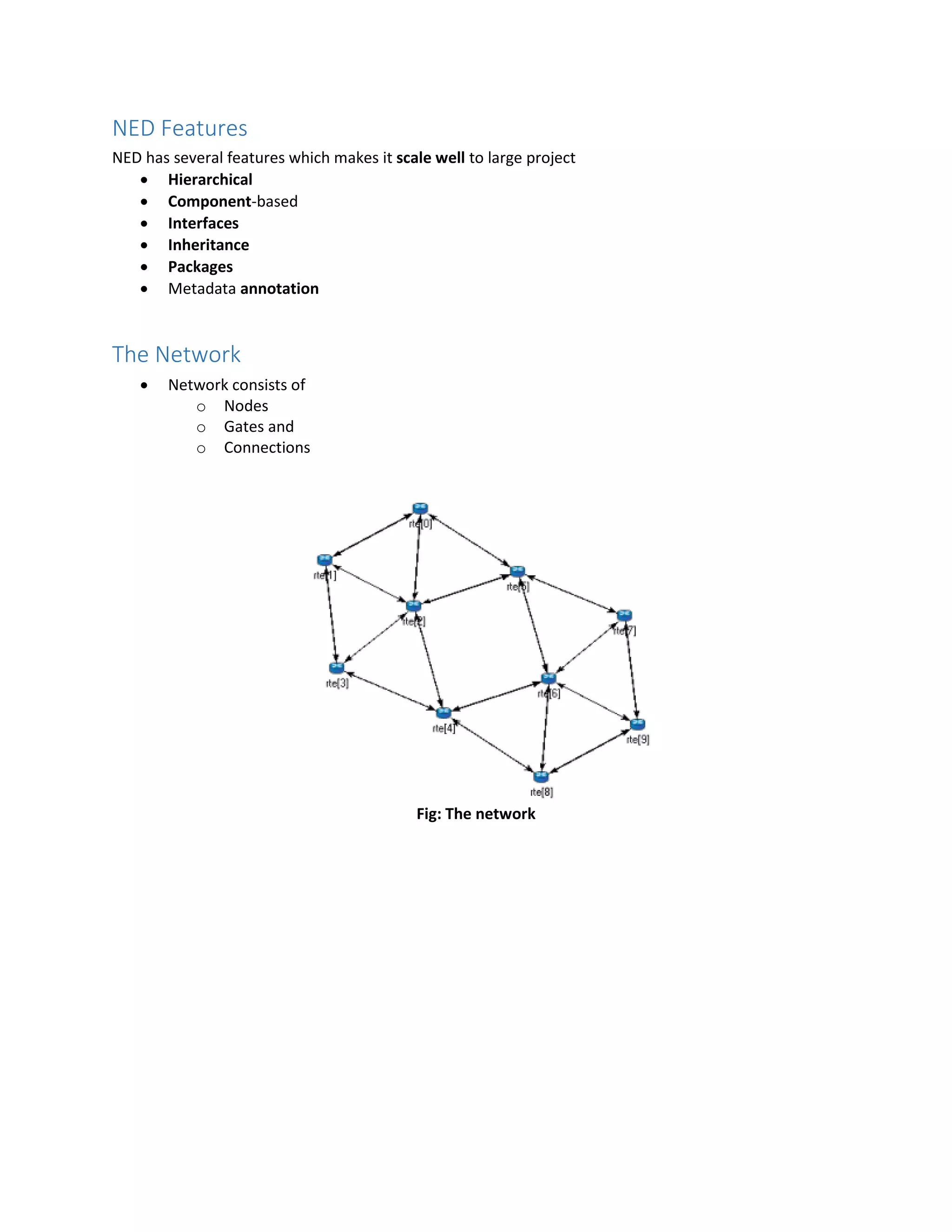 NED Features
NED has several features which makes it scale well to large project
 Hierarchical
 Component-based
 Interfaces
 Inheritance
 Packages
 Metadata annotation
The Network
 Network consists of
o Nodes
o Gates and
o Connections
Fig: The network
 