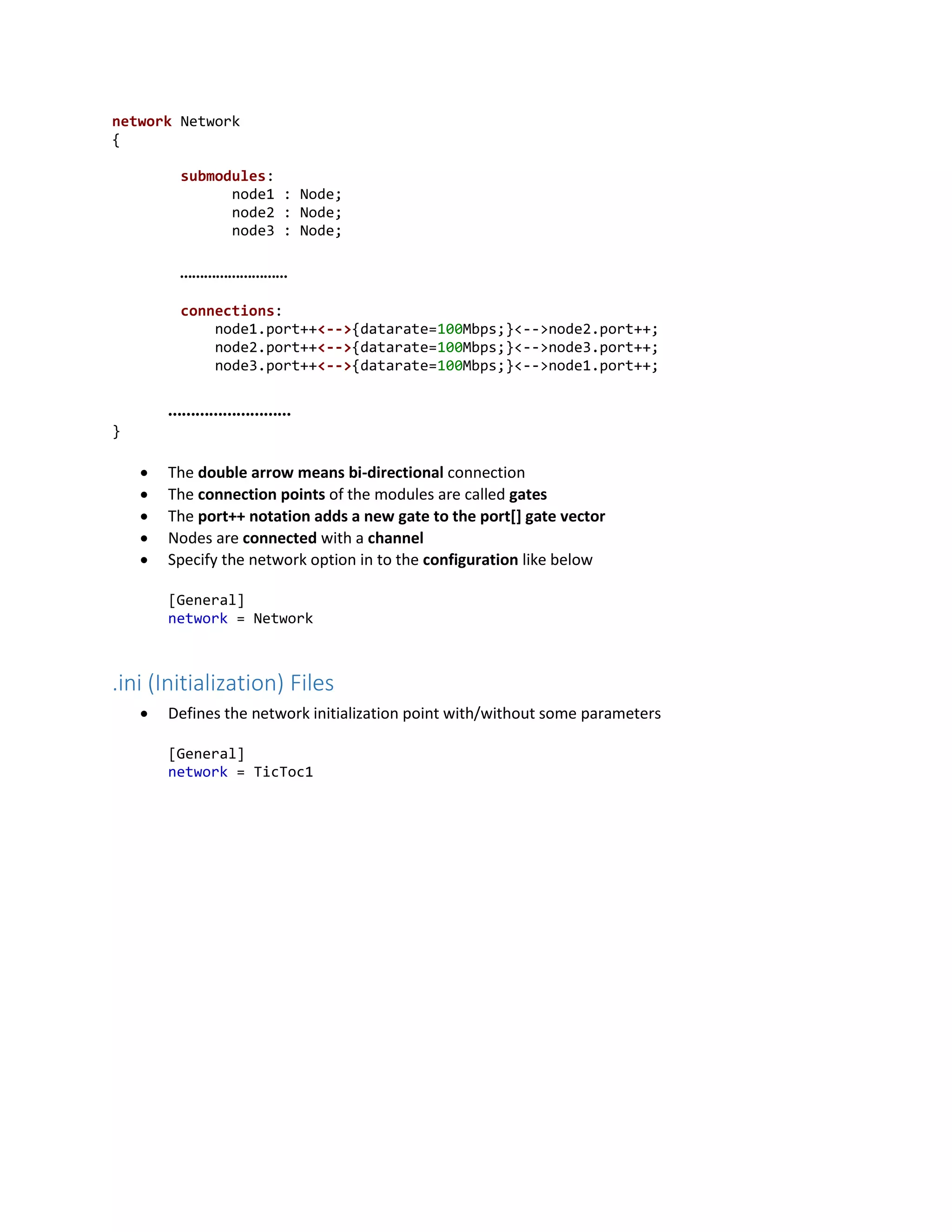 network Network
{
submodules:
node1 : Node;
node2 : Node;
node3 : Node;
………………………
connections:
node1.port++<-->{datarate=100Mbps;}<-->node2.port++;
node2.port++<-->{datarate=100Mbps;}<-->node3.port++;
node3.port++<-->{datarate=100Mbps;}<-->node1.port++;
………………………
}
 The double arrow means bi-directional connection
 The connection points of the modules are called gates
 The port++ notation adds a new gate to the port[] gate vector
 Nodes are connected with a channel
 Specify the network option in to the configuration like below
[General]
network = Network
.ini (Initialization) Files
 Defines the network initialization point with/without some parameters
[General]
network = TicToc1
 
