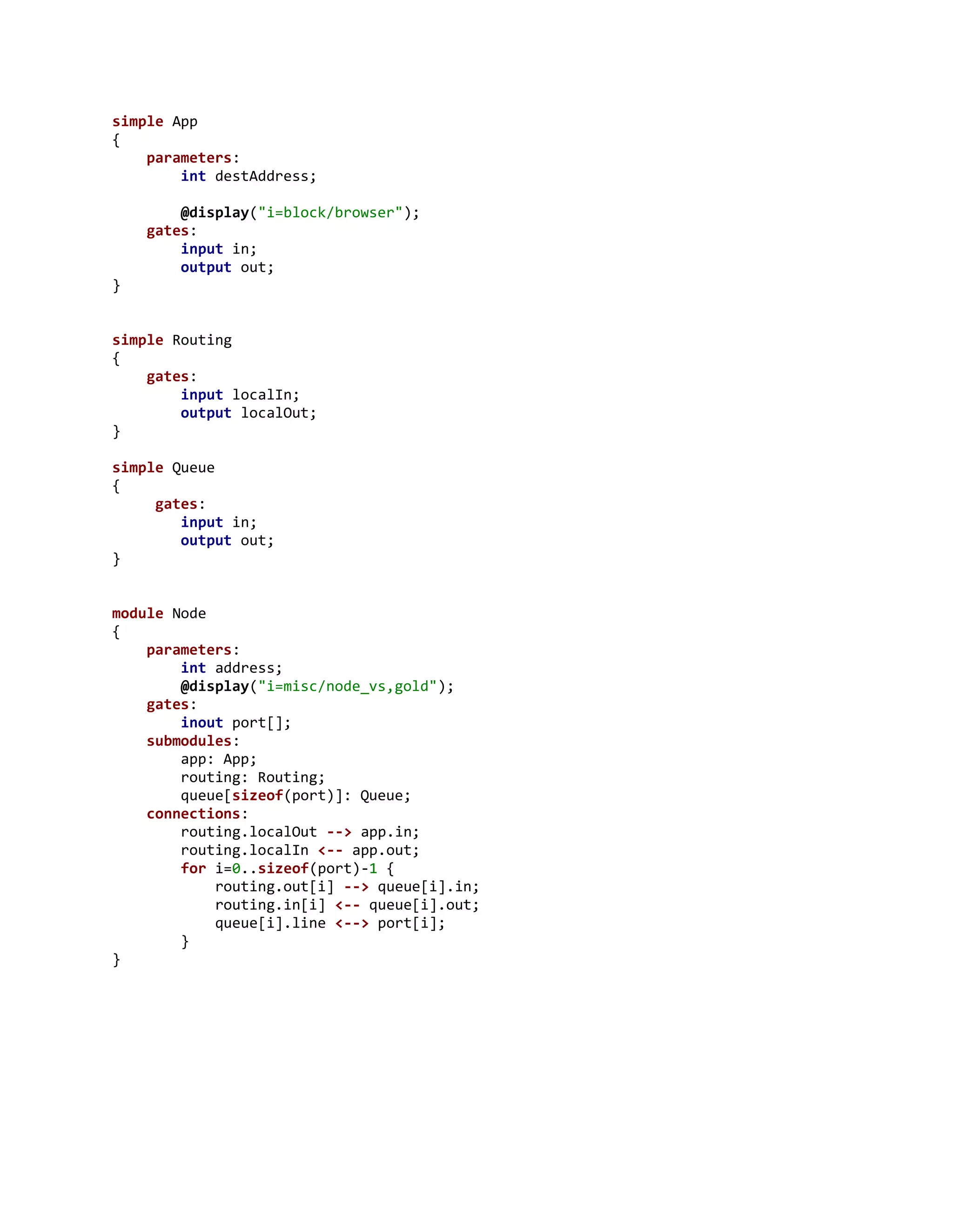 simple App
{
parameters:
int destAddress;
@display("i=block/browser");
gates:
input in;
output out;
}
simple Routing
{
gates:
input localIn;
output localOut;
}
simple Queue
{
gates:
input in;
output out;
}
module Node
{
parameters:
int address;
@display("i=misc/node_vs,gold");
gates:
inout port[];
submodules:
app: App;
routing: Routing;
queue[sizeof(port)]: Queue;
connections:
routing.localOut --> app.in;
routing.localIn <-- app.out;
for i=0..sizeof(port)-1 {
routing.out[i] --> queue[i].in;
routing.in[i] <-- queue[i].out;
queue[i].line <--> port[i];
}
}
 