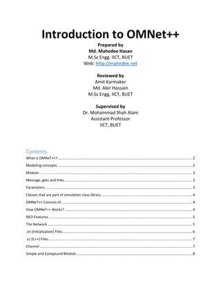 Introduction to OMNet++
Prepared by
Md. Mahedee Hasan
M.Sc Engg. IICT, BUET
Web: http://mahedee.net
Reviewed by
Amit Karmaker
Md. Abir Hossain
M.Sc Engg. IICT, BUET
Supervised by
Dr. Mohammad Shah Alam
Assistant Professor
IICT, BUET
Contents
What is OMNeT++?.......................................................................................................................................2
Modeling concepts........................................................................................................................................2
Module..........................................................................................................................................................3
Message, gets and links ................................................................................................................................3
Parameters....................................................................................................................................................3
Classes that are part of simulation class library ...........................................................................................4
OMNeT++ Consists of....................................................................................................................................4
How OMNeT++ Works? ................................................................................................................................4
NED Features ................................................................................................................................................5
The Network .................................................................................................................................................5
.ini (Initialization) Files..................................................................................................................................6
.cc (C++) Files.................................................................................................................................................7
Channel .........................................................................................................................................................7
Simple and Compound Module ....................................................................................................................8
 