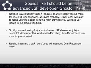 Sounds like I should be an
advanced JSF developer. Should I ? (III)
• Novices issues usually doesn’t require an utility library (being more
the result of inexperience), so, most probably, OmniFaces will start
to make your life easier from the moment when you will face JSF
issues in the production field.
• So, if you are (looking for) a junior/senior JSF developer job (or
Java/JEE developer that works with JSF also), then OmniFaces is a
must in your arsenal.
• Ideally, if you are a JSF “guru”, you will not need OmniFaces too
often.
 